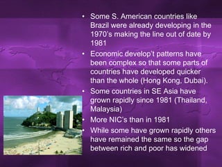 Some S. American countries like Brazil were already developing in the 1970’s making the line out of date by 1981Economic develop’t patterns have been complex so that some parts of countries have developed quicker than the whole (Hong Kong, Dubai). Some countries in SE Asia have grown rapidly since 1981 (Thailand, Malaysia)More NIC’s than in 1981While some have grown rapidly others have remained the same so the gap between rich and poor has widened