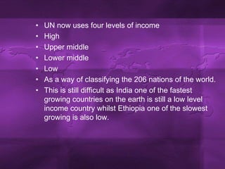 UN now uses four levels of incomeHighUpper middleLower middleLowAs a way of classifying the 206 nations of the world.This is still difficult as India one of the fastest growing countries on the earth is still a low level income country whilst Ethiopia one of the slowest growing is also low.