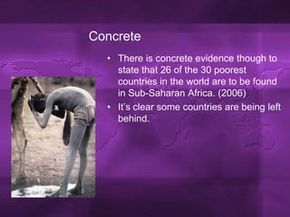 ConcreteThere is concrete evidence though to state that 26 of the 30 poorest countries in the world are to be found in Sub-Saharan Africa. (2006)It’s clear some countries are being left behind.