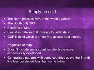 Simply he saidThe North possess 80% of the world’s wealthThe South only 20%Positives of Map:Simplifies data so that it's easy to understand.GDP is used which is an easy to access data source.Negatives of Map:Doesn't include some countries which are more economically developed.Generalised patterns with some countries above the Brandt line less developed less than some below