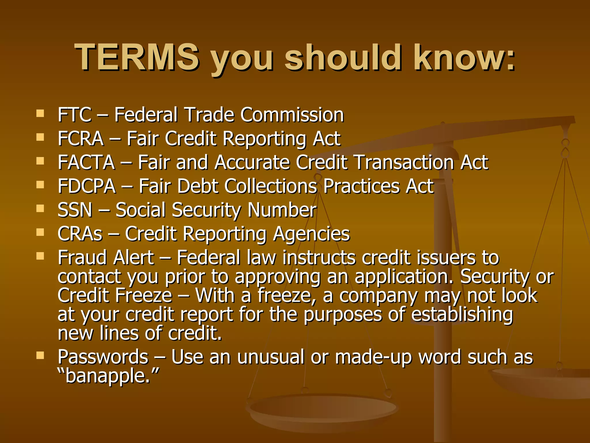 TERMS you should know: FTC – Federal Trade Commission FCRA – Fair Credit Reporting Act  FACTA – Fair and Accurate Credit Transaction Act  FDCPA – Fair Debt Collections Practices Act SSN – Social Security Number  CRAs – Credit Reporting Agencies Fraud Alert – Federal law instructs credit issuers to contact you prior to approving an application. Security or Credit Freeze – With a freeze, a company may not look at your credit report for the purposes of establishing new lines of credit.  Passwords – Use an unusual or made-up word such as “banapple.”  