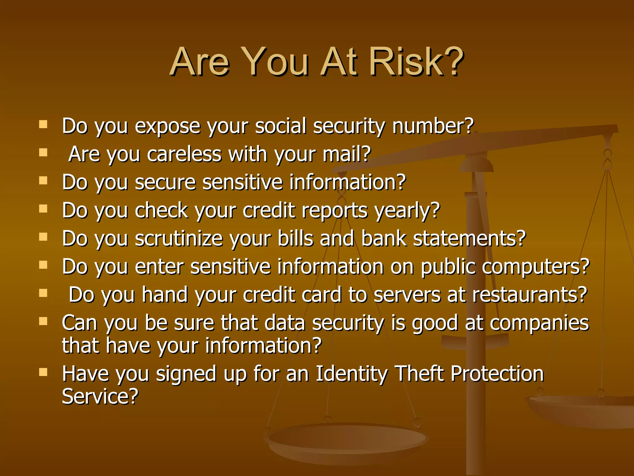 Are You At Risk? Do you expose your social security number? Are you careless with your mail? Do you secure sensitive information? Do you check your credit reports yearly?  Do you scrutinize your bills and bank statements?  Do you enter sensitive information on public computers? Do you hand your credit card to servers at restaurants? Can you be sure that data security is good at companies that have your information? Have you signed up for an Identity Theft Protection Service? 