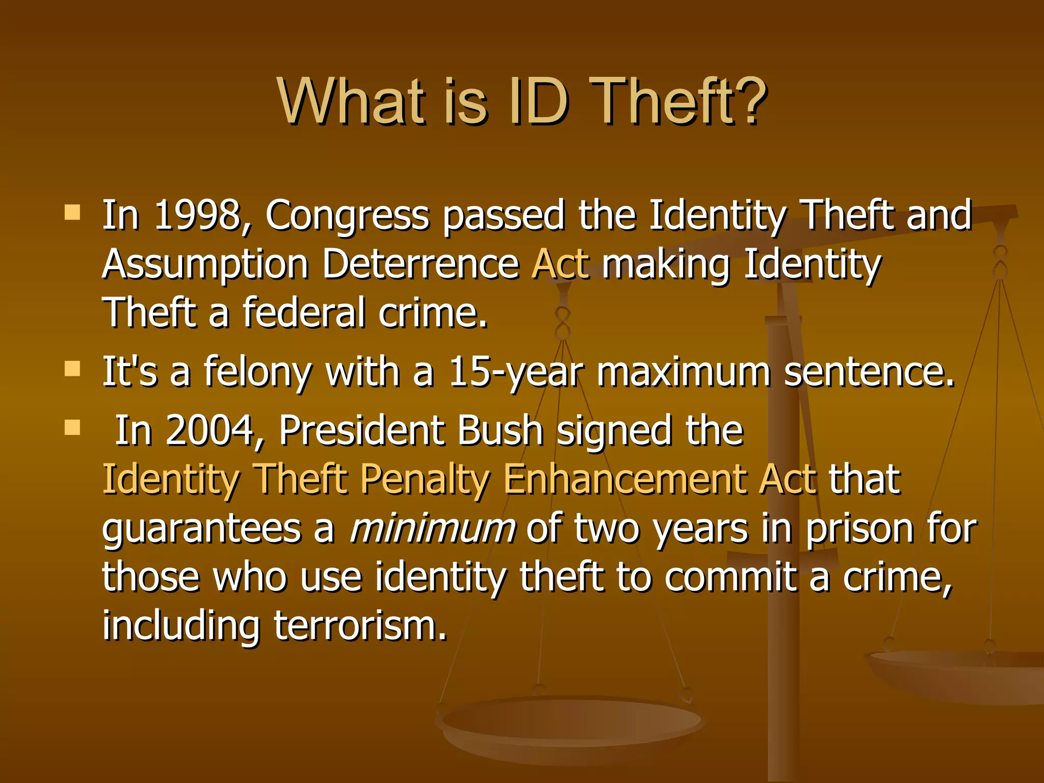 What is ID Theft? In 1998, Congress passed the Identity Theft and Assumption Deterrence  Act   making Identity Theft a federal crime.  It's a felony with a 15-year maximum sentence. In 2004, President Bush signed the  Identity Theft Penalty Enhancement Act  that guarantees a  minimum  of two years in prison for those who use identity theft to commit a crime, including terrorism.  