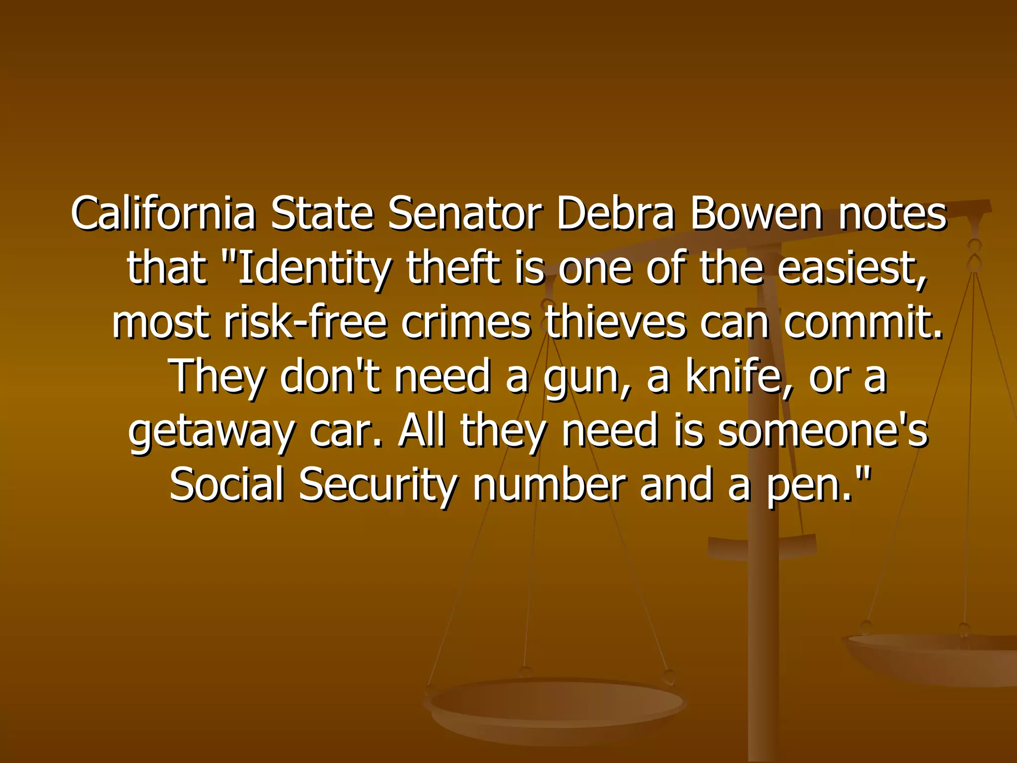 California State Senator Debra Bowen notes that "Identity theft is one of the easiest, most risk-free crimes thieves can commit. They don't need a gun, a knife, or a getaway car. All they need is someone's Social Security number and a pen."  