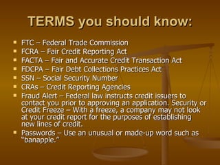 TERMS you should know: FTC – Federal Trade Commission FCRA – Fair Credit Reporting Act  FACTA – Fair and Accurate Credit Transaction Act  FDCPA – Fair Debt Collections Practices Act SSN – Social Security Number  CRAs – Credit Reporting Agencies Fraud Alert – Federal law instructs credit issuers to contact you prior to approving an application. Security or Credit Freeze – With a freeze, a company may not look at your credit report for the purposes of establishing new lines of credit.  Passwords – Use an unusual or made-up word such as “banapple.”  