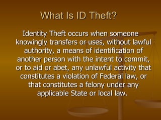 What Is ID Theft? Identity Theft occurs when someone knowingly transfers or uses, without lawful authority, a means of identification of another person with the intent to commit, or to aid or abet, any unlawful activity that constitutes a violation of Federal law, or that constitutes a felony under any applicable State or local law.  