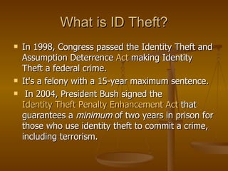 What is ID Theft? In 1998, Congress passed the Identity Theft and Assumption Deterrence  Act   making Identity Theft a federal crime.  It's a felony with a 15-year maximum sentence. In 2004, President Bush signed the  Identity Theft Penalty Enhancement Act  that guarantees a  minimum  of two years in prison for those who use identity theft to commit a crime, including terrorism.  