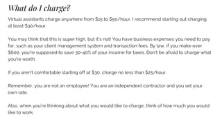 What do I charge?
Virtual assistants charge anywhere from $15 to $50/hour. I recommend starting out charging
at least $30/hour.
You may think that this is super high, but it’s not! You have business expenses you need to pay
for, such as your client management system and transaction fees. By law, if you make over
$600, you’re supposed to save 30-40% of your income for taxes. Don’t be afraid to charge what
you’re worth.
If you aren’t comfortable starting off at $30, charge no less than $25/hour.
Remember, you are not an employee! You are an independent contractor and you set your
own rate.
Also, when you’re thinking about what you would like to charge, think of how much you would
like to work.
 