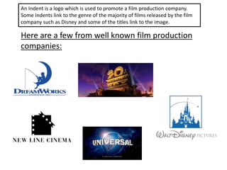 An Indent is a logo which is used to promote a film production company.
Some Indents link to the genre of the majority of films released by the film
company such as Disney and some of the titles link to the image.
Here are a few from well known film production
companies:
 