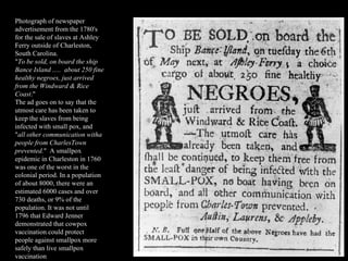Photograph of newspaper advertisement from the 1780's for the sale of slaves at Ashley Ferry outside of Charleston, South Carolina. &quot; To be sold, on board the ship Bance Island .....  about 250 fine healthy negroes, just arrived from the Windward & Rice Coast .&quot; The ad goes on to say that the utmost care has been taken to keep the slaves from being infected with small pox, and &quot; all other communication witha people from CharlesTown prevented. &quot;  A smallpox epidemic in Charleston in 1760 was one of the worst in the colonial period. In a population of about 8000, there were an estimated 6000 cases and over 730 deaths, or 9% of the population. It was not until 1796 that Edward Jenner demonstrated that cowpox vaccination could protect people against smallpox more safely than live smallpox vaccination 