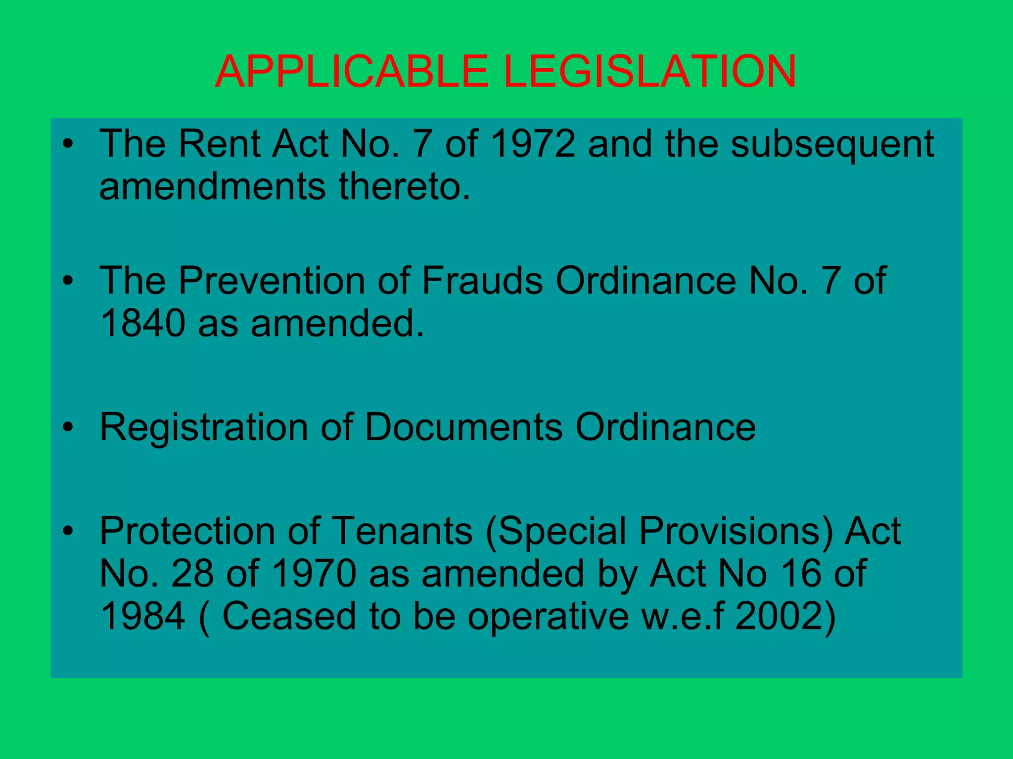 APPLICABLE LEGISLATION
• The Rent Act No. 7 of 1972 and the subsequent
amendments thereto.
• The Prevention of Frauds Ordinance No. 7 of
1840 as amended.
• Registration of Documents Ordinance
• Protection of Tenants (Special Provisions) Act
No. 28 of 1970 as amended by Act No 16 of
1984 ( Ceased to be operative w.e.f 2002)
 