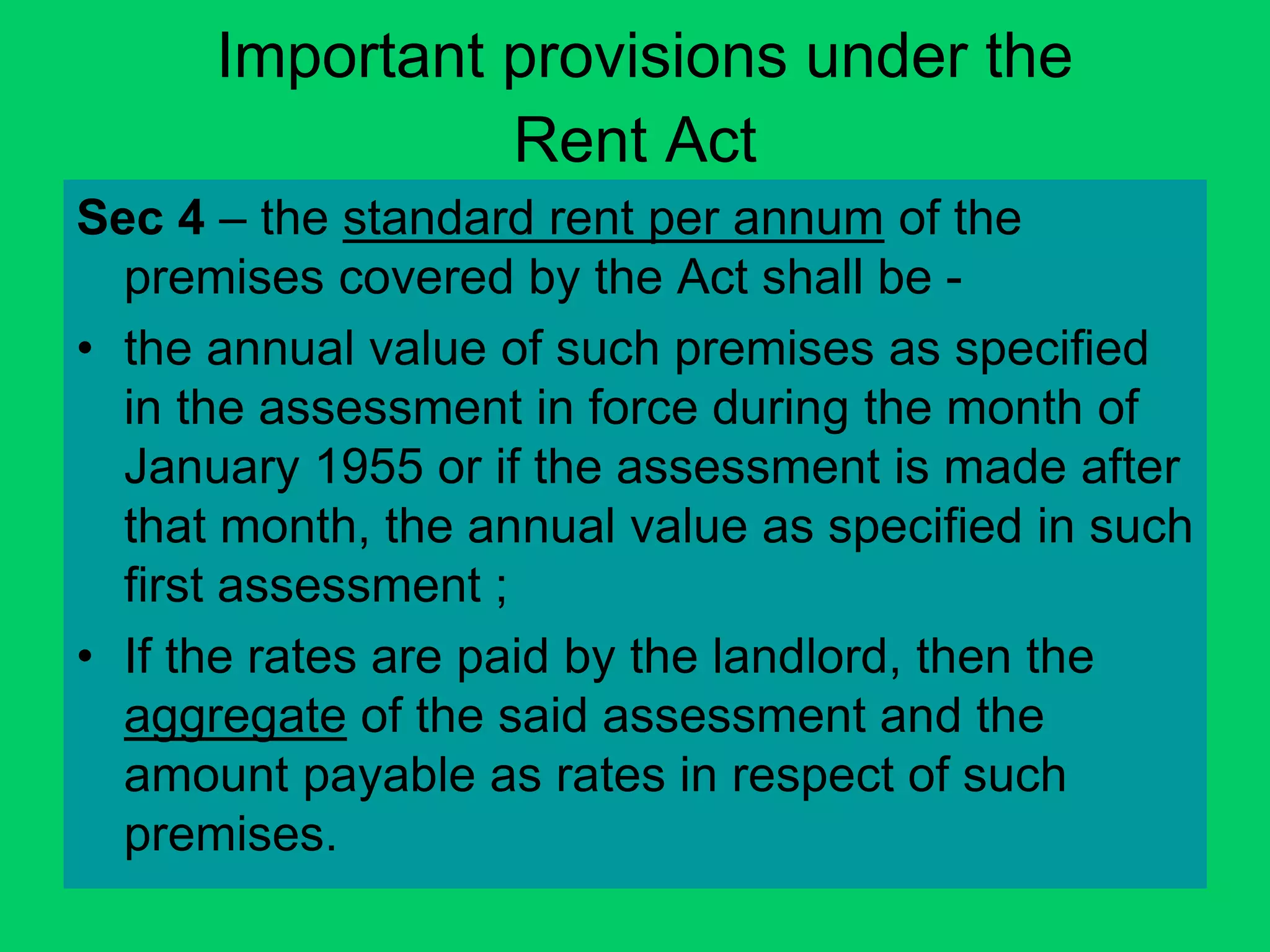 Important provisions under the
Rent Act
Sec 4 – the standard rent per annum of the
premises covered by the Act shall be -
• the annual value of such premises as specified
in the assessment in force during the month of
January 1955 or if the assessment is made after
that month, the annual value as specified in such
first assessment ;
• If the rates are paid by the landlord, then the
aggregate of the said assessment and the
amount payable as rates in respect of such
premises.
 