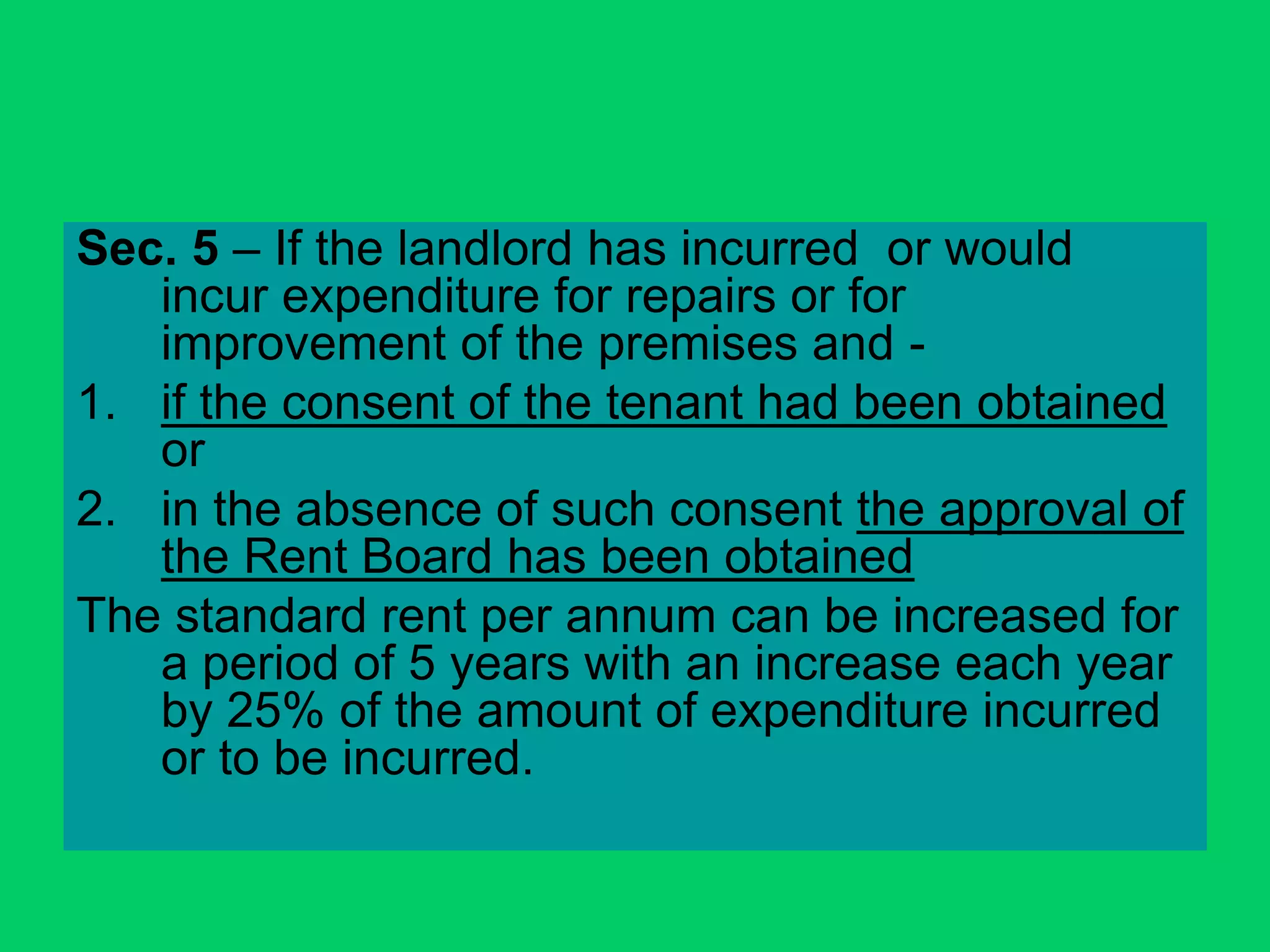 Sec. 5 – If the landlord has incurred or would
incur expenditure for repairs or for
improvement of the premises and -
1. if the consent of the tenant had been obtained
or
2. in the absence of such consent the approval of
the Rent Board has been obtained
The standard rent per annum can be increased for
a period of 5 years with an increase each year
by 25% of the amount of expenditure incurred
or to be incurred.
 