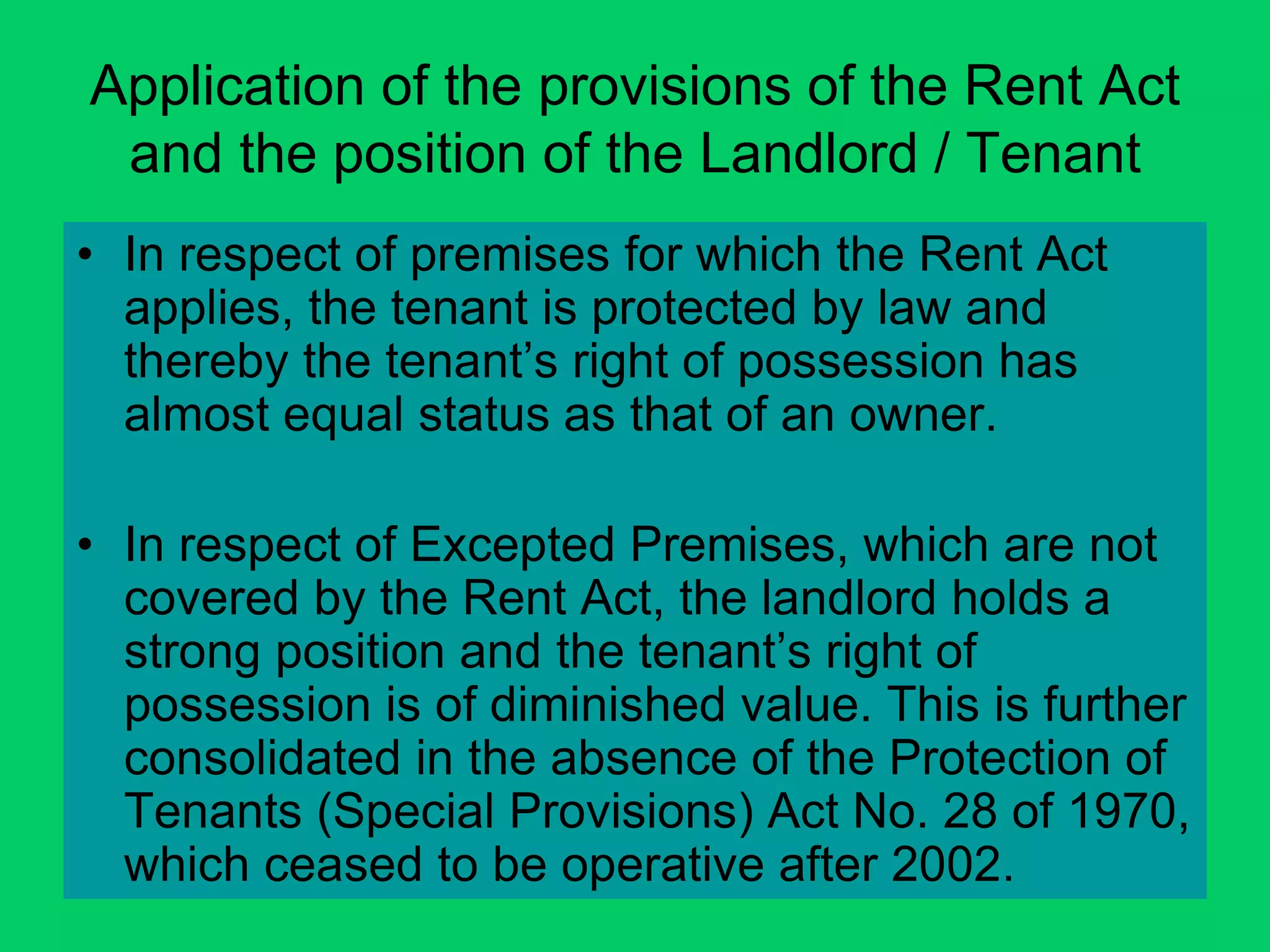 Application of the provisions of the Rent Act
and the position of the Landlord / Tenant
• In respect of premises for which the Rent Act
applies, the tenant is protected by law and
thereby the tenant’s right of possession has
almost equal status as that of an owner.
• In respect of Excepted Premises, which are not
covered by the Rent Act, the landlord holds a
strong position and the tenant’s right of
possession is of diminished value. This is further
consolidated in the absence of the Protection of
Tenants (Special Provisions) Act No. 28 of 1970,
which ceased to be operative after 2002.
 