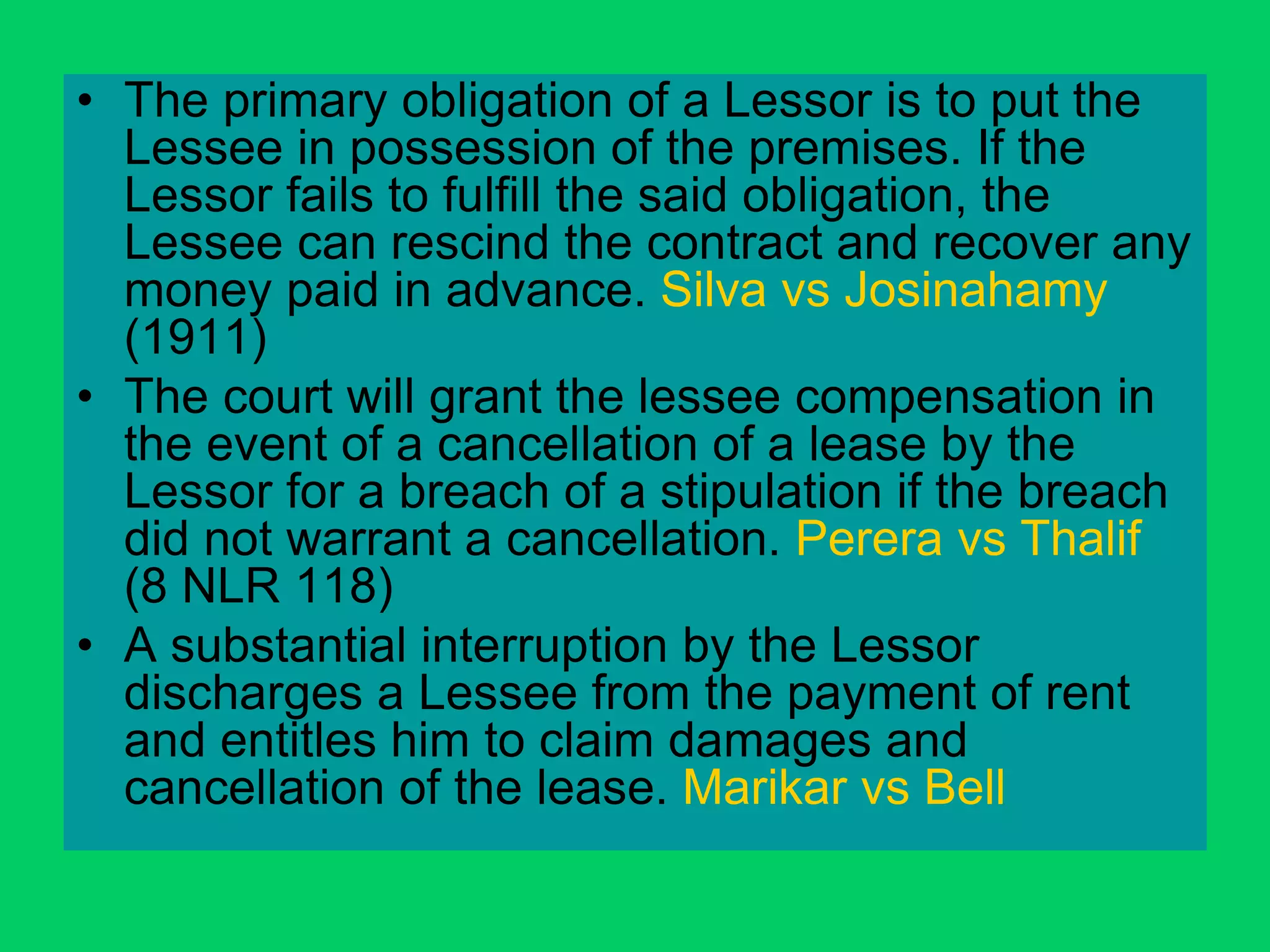 • The primary obligation of a Lessor is to put the
Lessee in possession of the premises. If the
Lessor fails to fulfill the said obligation, the
Lessee can rescind the contract and recover any
money paid in advance. Silva vs Josinahamy
(1911)
• The court will grant the lessee compensation in
the event of a cancellation of a lease by the
Lessor for a breach of a stipulation if the breach
did not warrant a cancellation. Perera vs Thalif
(8 NLR 118)
• A substantial interruption by the Lessor
discharges a Lessee from the payment of rent
and entitles him to claim damages and
cancellation of the lease. Marikar vs Bell
 