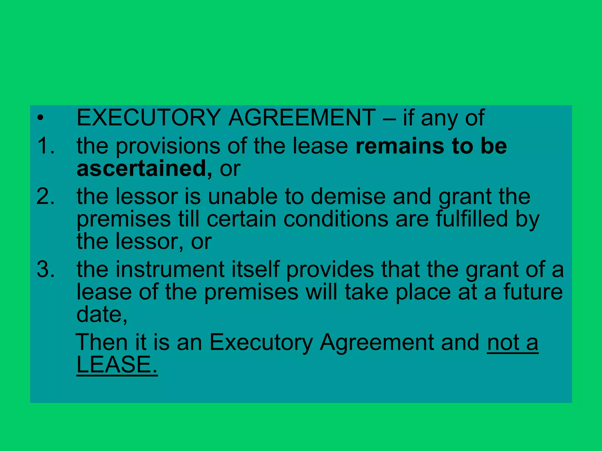 • EXECUTORY AGREEMENT – if any of
1. the provisions of the lease remains to be
ascertained, or
2. the lessor is unable to demise and grant the
premises till certain conditions are fulfilled by
the lessor, or
3. the instrument itself provides that the grant of a
lease of the premises will take place at a future
date,
Then it is an Executory Agreement and not a
LEASE.
 
