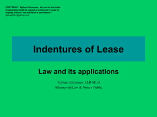 Indentures of Lease
Law and its applications
COPYRIGHT Ajithaa Edirimane - No part of this slide
presentation shall be copied or extracted or used in
anyway without the publisher’s permission -
ajithaa2001@yahoo.com
Ajithaa Edirimane, LLB MLB
Attorney-at-Law & Notary Public
 