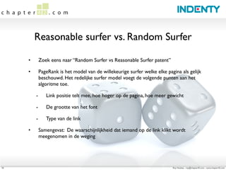 Reasonable surfer vs. Random Surfer

     •       Zoek eens naar “Random Surfer vs Reasonable Surfer patent”

     •       PageRank is het model van de willekeurige surfer welke elke pagina als gelijk
             beschouwd. Het redelijke surfer model voegt de volgende punten aan het
             algoritme toe.

         -      Link positie telt mee, hoe hoger op de pagina, hoe meer gewicht

         -      De grootte van het font

         -      Type van de link

     •       Samengevat: De waarschijnlijkheid dat iemand op de link klikt wordt
             meegenomen in de weging




10                                                                          Roy Huiskes - roy@chapter42.com - www.chapter42.com
 