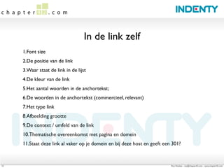 In de link zelf
     1.Font size
     2.De positie van de link
     3.Waar staat de link in de lijst
     4.De kleur van de link
     5.Het aantal woorden in de anchortekst;
     6.De woorden in de anchortekst (commercieel, relevant)
     7.Het type link
     8.Afbeelding grootte
     9.De context / umfeld van de link
     10.Thematische overeenkomst met pagina en domein
     11.Staat deze link al vaker op je domein en bij deze host en geeft een 301?



12                                                                         Roy Huiskes - roy@chapter42.com - www.chapter42.com
 