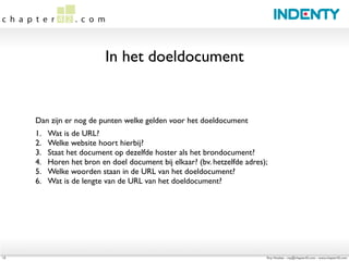In het doeldocument


     Dan zijn er nog de punten welke gelden voor het doeldocument
     1.	

   Wat is de URL?
     2.	

   Welke website hoort hierbij?
     3.	

   Staat het document op dezelfde hoster als het brondocument?
     4.	

   Horen het bron en doel document bij elkaar? (bv. hetzelfde adres);
     5.	

   Welke woorden staan in de URL van het doeldocument?
     6.	

   Wat is de lengte van de URL van het doeldocument?




13                                                                            Roy Huiskes - roy@chapter42.com - www.chapter42.com
 