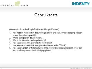 Gebruiksdata


     (Verzameld door de Google Toolbar en Google Chrome)
     1.	

 Hoe hebben mensen het document gevonden (via sites, directe toegang, hebben
           ze een formulier ingevuld)?
     2.	

 Welke taal spreken de gebruikers?
     3.	

 Wat is de zoekterm welke gebruikt is?
     4.	

 Hoe vaak is een link gebruikt (hoeveel kliks)?
     5.	

 Hoe vaak wordt een link niet gebruikt (hoever wijkt CTR af?);
     6.	

 Hoe vaak worden er helemaal geen links gebruikt op die pagina (denk weer aan
           links.html en partners.html achtige pagina’s)?




14                                                                       Roy Huiskes - roy@chapter42.com - www.chapter42.com
 