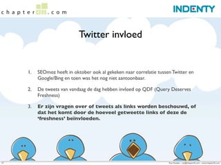 Twitter invloed


     1.   SEOmoz heeft in oktober ook al gekeken naar correlatie tussen Twitter en
          Google/Bing en toen was het nog niet aantoonbaar.

     2.   De tweets van vandaag de dag hebben invloed op QDF (Query Deserves
          Freshness)

     3.   Er zijn vragen over of tweets als links worden beschouwd, of
          dat het komt door de hoeveel getweette links of deze de
          ‘freshness’ beïnvloeden.




17                                                                    Roy Huiskes - roy@chapter42.com - www.chapter42.com
 