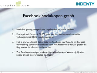 Facebook social/open graph

     1.   Heeft het genoeg draagvlak om te gebruiken en nut te hebben?

     2.   Eind april had Facebook 50,000 sites met een like button dit stond in
          verhouding met 0.06% van alle domeinen

     3.   Het is onwaarschijnlijk dat er data van Facebook naar Google en Bing gaat.
          Hoewel Bing commerciële relaties heeft met Facebook is de kans groter dat
          Bing eerder de effecten kan laten zien.

     4.   Zou Facebook een eigen zoekmachine willen bouwen? Waarschijnlijk niet
          zolang er niet meer websites meedoen.




18                                                                      Roy Huiskes - roy@chapter42.com - www.chapter42.com
 