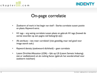 On-page correlatie

     •   Zoekterm of merk in het begin van titel? - Sterke correlatie tussen positie
         en plaats. Keyword eerst.

     •   H1 tags – erg weinig correlatie tussen plaats en gebruik H1 tags (hoewel de
         eerste woorden op een pagina wel belangrijk zijn)

     •   Alt attribute – iets meer correlatie! (niet geweldig, maar wel goed voor
         image search ook.)

     •   Keyword density (zoekwoord dichtheid) – geen correlatie

     •   Latent Dirichlet Allocation (LDA) – lijkt op LSI (Latent Sematic Indexing). 
         ziet er veelbelovend uit als ranking factor. (gebruik het wonderwheel voor
         zoekterm inzichten)




20                                                                        Roy Huiskes - roy@chapter42.com - www.chapter42.com
 