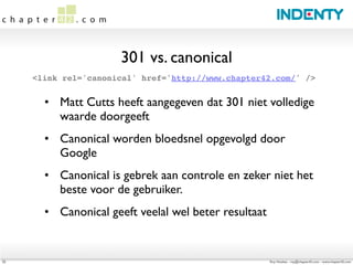 301 vs. canonical
     <link rel='canonical' href='http://www.chapter42.com/' />


       • Matt Cutts heeft aangegeven dat 301 niet volledige
         waarde doorgeeft
       • Canonical worden bloedsnel opgevolgd door
         Google
       • Canonical is gebrek aan controle en zeker niet het
         beste voor de gebruiker.
       • Canonical geeft veelal wel beter resultaat


22                                                    Roy Huiskes - roy@chapter42.com - www.chapter42.com
 