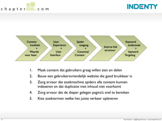 Content              User          Spider                            Keyword
        kwaliteit         Experience      toegang                           onderzoek
                                                         Interne link
             +                  +              +                                  +
                                                          structuur
       Waarde               User        Canonical                           keyword
    voor lezer         Interface       Content                           Targeting




        1.     Maak content dat gebruikers graag willen zien en delen
        2.     Bouw een gebruikersvriendelijk website die goed bruikbaar is
        3.     Zorg ervoor dat zoekmachine spiders alle content kunnen
               indexeren en dat duplicatie met inhoud niet voorkomt
        4.     Zorg ervoor dat de dieper gelegen pagina’s snel te bereiken
        5.     Kies zoektermen welke het juiste verkeer opleveren




9                                                                       Roy Huiskes - roy@chapter42.com - www.chapter42.com
 