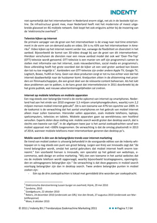 niet opmerkelijk dat het internetverkeer in Nederland enorm stijgt, net als in de bestede tijd on-
    line. De infrastructuur groeit mee, maar Nederland heeft niet het modernste of meest uitge-
    breide glasvezel en 4G mobiele netwerk. Ook loopt het ook enigszins achter bij de invoering van
    de ‘elektronische overheid’ 5.

    Televisie kijken op internet
    De primaire aanjager van de groei van het internetverkeer is de vraag naar real-time entertain-
    ment in de vorm van on-demand audio en video. Dit is nu 43% van het internetverkeer in Ame-
    rika 6. Video kijken op het internet neemt verder toe, vanwege de flexibiliteit en diversiteit in het
    aanbod. Bijvoorbeeld de komst van 3D-video draagt bij aan de groei van dit internetverkeer.
    Hierdoor verschuiven de diensten naar een nieuw aanbod model dat ook wel ‘Over-The-Top’
    (OTT) televisie wordt genoemd. OTT-televisie is een manier om zelf zijn programma’s samen te
    stellen met informatie van het internet, zoals nieuwsberichten, social media en programma’s.
    Deze uitbreiding heeft het grote voordeel dat de kijker uit een veel groter aanbod kan kiezen
    dan tot nu toe mogelijk is 7. Aanbieders van OTT-televisie zijn onder andere Apple TV, Google TV,
    Logitech, Boxee, YuiXX en Sony. Geen van deze producten zorgt er tot nu toe echter voor dat het
    internet daadwerkelijk naar de huiskamer komt. Knelpunten zitten in de afstemming met provi-
    ders en filmmaatschappijen, die een groot deel van de relevante content beheersen. Als het lukt
    deze problemen aan te pakken, is de kans groot dat internettelevisie in 2011 doorbreekt bij de
    het grote publiek, wat nieuwe advertentiemogelijkheden zal creëren.

    Internet op mobiele telefoons en mobiele apparaten
    Een nog steeds zeer belangrijke trend is de sterke opkomst van internet op smartphones. Neder-
    land had aan het einde van 2010 ongeveer 3,3 miljoen smartphonegebruikers, waarbij ruim 2,2
    miljoen mensen mobiel internet gebruikt 8. Dit is een toename van 47% ten opzichte van 2009. In
    de toekomst is de verwachting dat het aantal smartphones en het gebruik van mobiel internet
    alleen maar zullen toenemen. Hieronder vallen apparaten, zoals mobiele telefoons, laptops,
    spelcomputers, televisies en tablets. Mobiele apparaten gaan op wereldniveau een hoofdrol
    vervullen. Experts delen deze stelling ook: mobile search wordt groter dan desktop search, dat is
    slechts een kwestie van tijd 9. In de afgelopen twee jaar is het aantal zoekopdrachten vanaf een
    mobiel apparaat met +500% toegenomen. De verwachting is dat de omslag plaatsvindt in 2013
    of 2014, wanneer mobiele telefoons meer internetverkeer generen dan desktop pc’s.

    Mobile search is één van de belangrijkste trends voor internet marketing
    De trend van mobiel zoeken is uitvoerig behandeld in de voorgaande edities van de Indenty whi-
    tepaper en is nog steeds een punt van groot belang. Jurgen van Kreij van Innovadis zegt dat “de
    trend belangrijker wordt, omdat het aantal gebruikers dat mobiel internet heeft enorm toe-
    neemt.” Een voorbeeld hiervan is Innovadis, een specialist op het gebied van webshops, e-
    commerce, web design en online marketing. “Wij zien een toename in het aantal websites dat
    via de mobiele telefoon wordt opgevraagd, waarbij bijvoorbeeld locatiegegevens, openingstij-
    den en adresgegevens belangrijker zijn.” De verwachting is dat deze gegevens in mobiel search
    voorlopig belangrijker zijn dan in desktop search. Twee andere belangrijke punten in mobiel
    zoeken zijn:
       - Eén op de drie zoekopdrachten is lokaal met gemiddeld drie woorden per zoekopdracht.


    5
      Elektronische dienstverlening tussen burger en overheid; Hijink, 29 mei 2010
    6
      Sandvine, 2010
    7
      Goedgebuure, 22 oktober 2010
    8
      Rekers, 24 december 2010 (onderzoek van Gfk); Van den Broek, 27 augustus 2010 (onderzoek van Mar-
    ketResponse)
    9
      Moes, 6 oktober 2010

© 2011 / Indenty BV / Trendanalyse Zoekmachine Marketing 2011                 Pagina 7 / 64
 