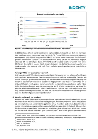 Browser marktaandelen wereldwijd
                             60%

                             50%
         Marktaandeel in %


                             40%                                                                      Internet Explorer
                             30%                                                                      Firefox
                                                                                                      Chrome
                             20%
                                                                                                      Safari
                             10%
                                                                                                      Opera
                             0%
                                   dec jan feb mrt apr mei jun jul aug sep okt nov dec jan

                               2009                           2010                             2011
    Figuur 1 Ontwikkelingen van de marktaandelen van browsers wereldwijd 15

    In 2008 zette de dalende trend voor Internet Explorer (IE) in. Geleidelijk aan daalt het marktaan-
    deel steeds verder en momenteel staat het op 40,7%. Firefox blijft staan op nummer twee met
    een ongeveer gelijkblijvend marktaandeel (34,8%). In Europa meldt StatCounter dat Firefox zelfs
    groter is dan Internet Explorer 16. Bij een doorzettende daling lijkt dit ook wereldwijd mogelijk,
    alleen zal dit een aantal jaar duren. Opvallend is dat Google’s Chrome wederom wint en nu
    15,7% van de markt in handen heeft. Andere browsers zijn behoorlijk minder populair met
    marktaandelen ruim onder de 10%, zoals Opera en Safari, waar bovendien weinig verandering in
    lijkt te komen.

    Verlengt HTML5 het leven van de browser?
    In browsers wordt HTML5 de nieuwe standaard voor het weergeven van teksten, afbeeldingen,
    multimedia en webapplicaties. Daarmee wordt internettechnologie, zoals Adobe Flash en Mi-
    crosoft Silverlight, grotendeels overbodig. Het betekent een vereenvoudiging van het program-
    meren en bouwen van websites en biedt meer mogelijkheden voor media 17. Momenteel zijn er
    onduidelijkheden over bepaalde punten, waaronder compatibiliteit, prestaties en welke video-
    codec de standaard wordt. Maar de ondersteuning wordt al beter, aangezien de laatste versies
    van alle belangrijke webbrowsers (bijvoorbeeld Internet Explorer 9 en Firefox 4) al ondersteu-
    ning bieden voor het grootste deel van de HTML5-standaard. Op deze manier kan het grootste
    deel van de internetgebruikers worden bereikt 18.

2.3 Web 3.0 en het web van betekenis
    Het web 2.0 is een bekende term geworden voor de afgelopen fase van ontwikkelingen, waarin
    het internet een dynamischer karakter heeft gekregen. Mensen kunnen met elkaar inhoud delen
    op allerlei plaatsen via verscheidene applicaties en op meerdere platformen. Social media en
    mobiel internet zijn sterk gegroeid en deze ontwikkelingen gaan door. In het web 3.0 gaan aller-
    lei webapplicaties gaan beter samenwerken en worden deze geïntegreerd. Applicaties kunnen
    als een netwerk met de gebruikers gaan communiceren 19. Het zal het gebruik van het internet

    15
       In deze grafiek is het gemiddelde berekend van internet statistieken van www.statscounter.com,
    www.netmarketshare.com en www.w3schools.com en zijn alleen de vijf belangrijkste browsers genoemd.
    16
       StatCounter, 4 januari 2011
    17
       IMblog, 10 september 2010
    18
       Marx, 31 januari 2011
    19
       Arts, 6 januari 2010

© 2011 / Indenty BV / Trendanalyse Zoekmachine Marketing 2011                                Pagina 10 / 64
 