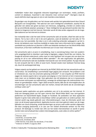 makkelijker maken door vergaande relevante koppelingen van technieken, media, profielen,
    content en databases. Essentieel is dat relevantie meer centraal staat 20. Overigens staat de
    exacte definitie staat nog open en zijn er ook meerdere visies bekend.

    De gevolgen voor de gebruikers van het nieuwe web worden kort gekarakteriseerd door Eduard
    Blacquière van OrangeValley: “Het web kan een soort intelligentie ontwikkelen, waarbij het de
    gebruiker een advies kan geven op basis van interesses, zoekgedrag, vrienden en andere data
    die op verschillende plaatsen aanwezig is.” Deze intelligentie kan gerealiseerd worden door be-
    tekenis te integreren met het internet. Hieronder wordt dit idee verder uitgewerkt om de moge-
    lijke toekomst van het internet te schetsen.

    Een invloedrijk idee is dat het web 3.0 het semantische web zal worden, ofwel het web van be-
    tekenis. Tot nu toe is dit er niet in de vorm gekomen, zoals de bedenker van het web, Sir Tim
    Berners-Lee, het voorstelde. Zijn idee is om in alle onderling verbonden webpagina’s op het in-
    ternet, de betekenis voor machines duidelijk te maken door extra informatie toe te voegen. Bij-
    voorbeeld voor producten en diensten is RDFa een bekende standaard van het World Wide Web
    Consortium, of de meer onofficiële microformats (zie 4.3 voor meer informatie).

    Het semantische web is al jaren in ontwikkeling, maar is vooralsnog helaas meer een academi-
    sche aangelegenheid en daardoor vaak lastig te begrijpen, volgens Daniël Bos van Indenty. Nu
    Google de techniek ondersteunt, zullen meer en meer bedrijven het nut gaan zien van deze toe-
    passing en zal er een zelfversterkend effect optreden 21. Als vele organisaties het gebruiken,
    biedt het semantische web een duidelijke meerwaarde voor een breed publiek. Hij zegt erbij dat
    hij niet verwacht dat het in 2011 al zover komt. Hoewel steeds meer bedrijven hiermee bezig
    zijn, duurt de aanloopperiode lang.

    Volgens experts op het gebied van internet bij de PICNIC 2010 stelt dat het semantische web nu
    vooral teleur. De ontwikkeling is aanmerkelijk trager gegaan dan verwacht. Het probleem is dat
    er initiatieven zijn, maar de universele oplossing ontbreekt 22. In een enquête van PEW Internet
    zeggen de meeste experts dat er een grote vooruitgang is in het internet en het in toenemende
    mate meer nut en betekenis krijgt. Voor gebruikers kan dit betekenen dat ze in toenemende
    mate kunnen vertrouwen op zoekmachines, vanwege de verbeteringen die zoekresultaten intu-
    itiever en gemakkelijker maken. Tegen 2020 verwacht slechts 38% dat de internetgebruikers de
    veranderingen van het semantische web niet merken, terwijl 52% denkt dat de veranderingen
    zichtbaar zullen zijn 23.

    Daarnaast spelen applicaties van grote aanbieders een rol in de evolutie van het internet. Er
    vindt een beweging plaats van het open internet (het ‘World Wide Web’) naar semi-gesloten
    platformen van bijvoorbeeld Apple, Google en Facebook. De aanbieders van deze applicaties
    bepalen in grote mate welke data ze beschikbaar stellen aan gebruikers en andere partijen. Het
    internet wordt nog steeds gebruikt voor informatietransport, maar de informatie wordt niet
    meer via de browser gepresenteerd. Applicaties kunnen ook meer gebruik maken van de moge-
    lijkheden van cloud computing, omdat berekeningen op servers vaak sneller worden uitgevoerd.
    Dat deze overgang plaatsvindt, is te zien aan het relatief afnemende verkeer via het http-
    protocol. Dit bedraagt nu minder dan 25% van het totale internetverkeer en wordt in toene-
    mende mate overschaduwd door andere internetapplicaties, zoals video en online spellen 24.

    20
       Petersen, 2010
    21
       Daniël Bos, 13 november 2010
    22
       Gerbranda, 20 oktober 2010
    23
       PEW Internet, 4 mei 2010; Van den Broek, 17 mei 2010
    24
       Anderson en Wolff, 17 augustus 2010

© 2011 / Indenty BV / Trendanalyse Zoekmachine Marketing 2011            Pagina 11 / 64
 