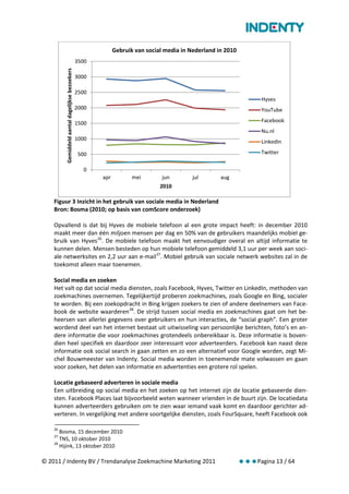 Gebruik van social media in Nederland in 2010
                                                 3500
         Gemiddeld aantal dagelijkse bezoekers
                                                 3000

                                                 2500
                                                                                                                    Hyves
                                                 2000                                                               YouTube

                                                 1500                                                               Facebook
                                                                                                                    Nu.nl
                                                 1000
                                                                                                                    LinkedIn

                                                 500                                                                Twitter

                                                   0
                                                        apr          mei        jun        jul       aug
                                                                               2010

    Figuur 3 Inzicht in het gebruik van sociale media in Nederland
    Bron: Bosma (2010; op basis van comScore onderzoek)

    Opvallend is dat bij Hyves de mobiele telefoon al een grote impact heeft: in december 2010
    maakt meer dan één miljoen mensen per dag en 50% van de gebruikers maandelijks mobiel ge-
    bruik van Hyves 26. De mobiele telefoon maakt het eenvoudiger overal en altijd informatie te
    kunnen delen. Mensen besteden op hun mobiele telefoon gemiddeld 3,1 uur per week aan soci-
    ale netwerksites en 2,2 uur aan e-mail 27. Mobiel gebruik van sociale netwerk websites zal in de
    toekomst alleen maar toenemen.

    Social media en zoeken
    Het valt op dat social media diensten, zoals Facebook, Hyves, Twitter en LinkedIn, methoden van
    zoekmachines overnemen. Tegelijkertijd proberen zoekmachines, zoals Google en Bing, socialer
    te worden. Bij een zoekopdracht in Bing krijgen zoekers te zien of andere deelnemers van Face-
    book de website waarderen 28. De strijd tussen social media en zoekmachines gaat om het be-
    heersen van allerlei gegevens over gebruikers en hun interacties, de “social graph”. Een groter
    wordend deel van het internet bestaat uit uitwisseling van persoonlijke berichten, foto’s en an-
    dere informatie die voor zoekmachines grotendeels onbereikbaar is. Deze informatie is boven-
    dien heel specifiek en daardoor zeer interessant voor adverteerders. Facebook kan naast deze
    informatie ook social search in gaan zetten en zo een alternatief voor Google worden, zegt Mi-
    chel Bouwmeester van Indenty. Social media worden in toenemende mate volwassen en gaan
    voor zoeken, het delen van informatie en advertenties een grotere rol spelen.

    Locatie gebaseerd adverteren in sociale media
    Een uitbreiding op social media en het zoeken op het internet zijn de locatie gebaseerde dien-
    sten. Facebook Places laat bijvoorbeeld weten wanneer vrienden in de buurt zijn. De locatiedata
    kunnen adverteerders gebruiken om te zien waar iemand vaak komt en daardoor gerichter ad-
    verteren. In vergelijking met andere soortgelijke diensten, zoals FourSquare, heeft Facebook ook

    26
       Bosma, 15 december 2010
    27
       TNS, 10 oktober 2010
    28
       Hijink, 13 oktober 2010

© 2011 / Indenty BV / Trendanalyse Zoekmachine Marketing 2011                                                 Pagina 13 / 64
 