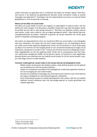 andere informatie van gebruikers die in combinatie met elkaar kan worden ingezet. Deze dien-
    sten kunnen in de toekomst de gelokaliseerde diensten verder veranderen omdat ze waarde
    toevoegen voor gebruikers 29. Voorlopig is het een toepassing die vrij nieuw is en nog niet breed
    geadopteerd is, maar de potentie is aanwezig.

    Meten van het effect van social media
    Het effect van social media in termen van uitgaven en opbrengsten is lastig te meten. Dat een
    bedrijf zich moet mengen in de discussies is duidelijk, hoewel dat nog vaak niet gedaan wordt.
    De praktijk laat zien dat er vaak weinig interactie is. “Berichten van bedrijven worden vaak als
    spam gezien, onder meer omdat er niet op vragen gereageerd wordt”, aldus Martijn Bannink,
    campagnebeheerder bij Gladior. Publiciteit te generen op sociale netwerken kan echter goed
    werken in bepaalde marketingcampagnes.

    Het meten van bijvoorbeeld de return on investment (ROI) van social media is een belangrijke
    taak voor marketeers. Een advies voor de social media strategie is om: (1) zorgvuldig te kiezen
    aan welke social media applicatie deelgenomen wordt, (2) de activiteiten in social media goed
    op elkaar af te stemmen om het hoogste bereik en een consistente boodschap te krijgen en (3)
    interessant, transparant en eerlijk te zijn 30. Criteria voor de keuze kunnen de doelgroep of speci-
    fieke mogelijkheden zijn die een applicatie biedt. Verder zijn er consequenties voor het Custo-
    mer relationship management (CRM): (1) het bereik is groter, (2) interactie is veel uitgebreider
    doordat klanten ook onderling over een bedrijf kunnen praten en (3) het aantal kanalen is gro-
    ter, zoals blogs, forums en video websites.

    Conclusie: mobiel gebruik, sociaal media en het nieuwe web zijn de belangrijkste trends
      - Mobiel zoeken wordt groter dan desktop zoeken, mede dankzij de groei van het gebruik
          van smartphones en internet op deze telefoons.
      - Tablets en smartphones veranderen het mediagebruik, omdat deze apparaten steeds va-
          ker een vervanging zijn voor andere media.
      - Het web 3.0 zal betekenis toevoegen aan informatie op het internet, maar of het leidt tot
          een hogere intelligentie en meer gebruikersgemak is afwachten.
      - Social media blijven groeien en worden geïntegreerd in het zoeken. Ook hier zal mobiele
          telefonie invloed uitoefenen door het eenvoudige gebruik en locatie gerichtheid van
          mobiele apparaten.




    29
         Boex, 29 november 2010
    30
         Kaplan en Haenlein, 2009

© 2011 / Indenty BV / Trendanalyse Zoekmachine Marketing 2011               Pagina 14 / 64
 