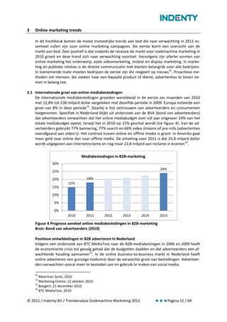 3   Online marketing trends

    In dit hoofdstuk komen de meest invloedrijke trends aan bod die naar verwachting in 2011 es-
    sentieel zullen zijn voor online marketing campagnes. Als eerste komt een overzicht van de
    markt aan bod. Zeer positief is dat ondanks de recessie de markt voor zoekmachine marketing in
    2010 groeit en deze trend zich naar verwachting voortzet. Vervolgens zijn allerlei vormen van
    online marketing het onderwerp, zoals videomarketing, mobiel en display marketing. In marke-
    ting en publieke relaties is de directe communicatie met klanten belangrijk voor alle bedrijven.
    In toenemende mate moeten bedrijven de eerste zijn die reageert op nieuws 31. Proactieve me-
    thoden om mensen, die zoeken naar een bepaald product of dienst, advertenties te tonen ne-
    men in belang toe.

3.1 Internationale groei van online mediabestedingen
    De internationale mediabestedingen groeiden wereldwijd in de eerste zes maanden van 2010
    met 12,8% tot 238 miljard dollar vergeleken met dezelfde periode in 2009. Europa noteerde een
    groei van 8% in deze periode 32. Daarbij is het vertrouwen van adverteerders en consumenten
    toegenomen. Specifiek in Nederland blijkt uit onderzoek van de BVA (bond van adverteerders)
    dat adverteerders verwachten dat het online mediabudget over vijf jaar ongeveer 24% van het
    totale mediabudget opeist, terwijl het in 2010 op 15% geschat wordt (zie figuur 4). Van de ad-
    verteerders gebruikt 77% bannering, 77% search en 66% video streams of pre-rolls (advertenties
    voorafgaand aan video’s). Het contrast tussen online en offline media is groot: in Amerika gaat
    meer geld naar online dan naar offline media. De schatting voor 2011 is dat 25,8 miljard dollar
    wordt uitgegeven aan internetreclame en nog maar 22,8 miljard aan reclame in kranten 33.

                                Mediabestedingen in B2B-marketing
              30%
                                                                            24%
              25%

              20%                   18%
                        15%
              15%

              10%

               5%

               0%
                        2010       2011     2012       2013      2014       2015

    Figuur 4 Prognose aandeel online mediabestedingen in B2B-marketing
    Bron: Bond van adverteerders (2010)

    Positieve ontwikkelingen in B2B adverteren in Nederland
    Volgens een onderzoek van BTC MediaTest naar de B2B-mediabestingen in 2006 en 2009 heeft
    de economische crisis tot gevolg gehad dat de budgetten daalden en dat adverteerders een af-
    wachtende houding aannamen 34. In de online business-to-business markt in Nederland heeft
    online adverteren een gunstige toekomst door de verwachte groei van bestedingen. Adverteer-
    ders verwachten vooral meer te besteden aan en gebruik te maken van social media.

    31
       Meerman Scott, 2010
    32
       Marketing Online, 12 oktober 2010
    33
       Boogert, 21 december 2010
    34
       BTC MediaTest, 2010

© 2011 / Indenty BV / Trendanalyse Zoekmachine Marketing 2011            Pagina 15 / 64
 