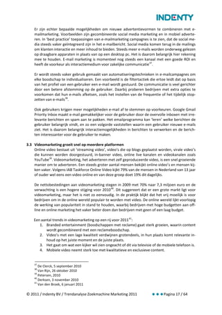 Er zijn echter bepaalde mogelijkheden om nieuwe advertentievormen te combineren met e-
    mailmarketing. Voorbeelden zijn gecombineerde social media marketing en in mobiel adverte-
    ren. In ‘best practice’ toepassingen van e-mailmarketing campagnes is te zien, dat de social me-
    dia steeds vaker geïntegreerd zijn in het e-mailbericht. Social media komen terug in de mailings
    om klanten interactie en meer inhoud te bieden. Steeds meer e-mails worden onderweg gelezen
    op draagbare apparaten in plaats van op een desktop pc. Het is daarom belangrijk hier rekening
    mee te houden. E-mail marketing is momenteel nog steeds een kanaal met een goede ROI en
    heeft de voorkeur als interactiemedium voor zakelijke communicatie 37.

    Er wordt steeds vaker gebruik gemaakt van automatiseringstechnieken in e-mailcampagnes om
    elke boodschap te individualiseren. Een voorbeeld is de filtertactiek die ertoe leidt dat op basis
    van het profiel van een gebruiker een e-mail wordt gestuurd. De communicatie is veel gerichter
    door een betere afstemming op de gebruiker. Daarbij proberen bedrijven met extra opties te
    voorkomen dat hun e-mails afketsen, zoals het instellen van de frequentie of het tijdelijk stop-
    zetten van e-mails 38.

    Ook gebruikers krijgen meer mogelijkheden e-mail af te stemmen op voorkeuren. Google Gmail
    Priority Inbox maakt e-mail gemakkelijker voor de gebruiker door de overvolle inboxen met irre-
    levante berichten en spam aan te pakken. Het emailprogramma kan ‘leren’ welke berichten de
    gebruiker belangrijk vindt, en zo een volgorde vaststellen waarin een gebruiker nieuwe e-mails
    ziet. Het is daarom belangrijk interactiemogelijkheden in berichten te verwerken en de berich-
    ten interessanter voor de gebruiker te maken.

3.3 Videomarketing groeit snel op meerdere platformen
    Online video bestaat uit ‘streaming video’, video’s die op blogs geplaatst worden, virale video’s
    die kunnen worden doorgestuurd, in-banner video, online live kanalen en videokanalen zoals
    YouTube 39. Videomarketing, het adverteren met zelf geproduceerde video, is een snel groeiende
    manier om te adverteren. Een steeds groter aantal mensen bekijkt online video’s en mensen kij-
    ken vaker. Volgens IAB Taskforce Online Video kijkt 79% van de mensen in Nederland van 13 jaar
    of ouder wel eens een video online en van deze groep doet 19% dit dagelijks.

    De nettobestedingen aan videomarketing stegen in 2009 met 70% naar 7,3 miljoen euro en de
    verwachting is een hogere stijging voor 2010 40. Dit suggereert dat er een grote markt ligt voor
    videomarketing, maar het is niet zo eenvoudig. In de praktijk blijkt dat het vrij moeilijk is voor
    bedrijven om in de online wereld populair te worden met video. De online wereld lijkt voorlopig
    de werking van populariteit in stand te houden, waarbij bedrijven met hoge budgetten aan off-
    line en online marketing het vaker beter doen dan bedrijven met geen of een laag budget.

    Een aantal trends in videomarketing op een rij voor 2011 41:
       1. Branded entertainment (boodschappen met reclame) gaat sterk groeien, waarin content
           wordt gecombineerd met een reclameboodschap.
       2. Video’s met een lage kwaliteit verdwijnen grotendeels, in hun plaats komt relevante in-
           houd op het juiste moment en de juiste plaats.
       3. Het gaat om wat een kijker wil zien ongeacht of dit via televisie of de mobiele telefoon is.
       4. Mobiele video neemt sterk toe met kwalitatieve en exclusieve content.


    37
       De Clerck, 5 september 2010
    38
       Van Rijn, 26 oktober 2010
    39
       Petersen, 2010
    40
       Derksen, 3 november 2010
    41
       Van den Broek, 6 januari 2011

© 2011 / Indenty BV / Trendanalyse Zoekmachine Marketing 2011              Pagina 17 / 64
 