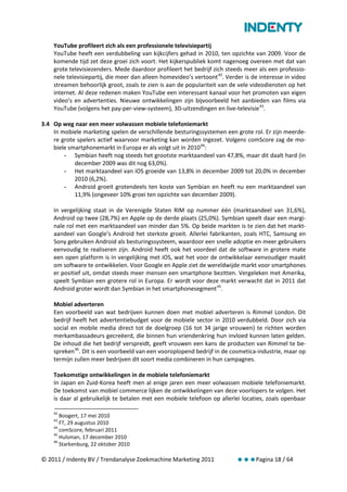 YouTube profileert zich als een professionele televisiepartij
    YouTube heeft een verdubbeling van kijkcijfers gehad in 2010, ten opzichte van 2009. Voor de
    komende tijd zet deze groei zich voort. Het kijkerspubliek komt nagenoeg overeen met dat van
    grote televisiezenders. Mede daardoor profileert het bedrijf zich steeds meer als een professio-
    nele televisiepartij, die meer dan alleen homevideo’s vertoont 42. Verder is de interesse in video
    streamen behoorlijk groot, zoals te zien is aan de populariteit van de vele videodiensten op het
    internet. Al deze redenen maken YouTube een interessant kanaal voor het promoten van eigen
    video’s en advertenties. Nieuwe ontwikkelingen zijn bijvoorbeeld het aanbieden van films via
    YouTube (volgens het pay-per-view-systeem), 3D-uitzendingen en live-televisie 43.

3.4 Op weg naar een meer volwassen mobiele telefoniemarkt
    In mobiele marketing spelen de verschillende besturingssystemen een grote rol. Er zijn meerde-
    re grote spelers actief waarvoor marketing kan worden ingezet. Volgens comScore zag de mo-
    biele smartphonemarkt in Europa er als volgt uit in 2010 44:
        - Symbian heeft nog steeds het grootste marktaandeel van 47,8%, maar dit daalt hard (in
            december 2009 was dit nog 63,0%).
        - Het marktaandeel van iOS groeide van 13,8% in december 2009 tot 20,0% in december
            2010 (6,2%).
        - Android groeit grotendeels ten koste van Symbian en heeft nu een marktaandeel van
            11,9% (ongeveer 10% groei ten opzichte van december 2009).

    In vergelijking staat in de Verenigde Staten RIM op nummer één (marktaandeel van 31,6%),
    Android op twee (28,7%) en Apple op de derde plaats (25,0%). Symbian speelt daar een margi-
    nale rol met een marktaandeel van minder dan 5%. Op beide markten is te zien dat het markt-
    aandeel van Google’s Android het sterkste groeit. Allerlei fabrikanten, zoals HTC, Samsung en
    Sony gebruiken Android als besturingssysteem, waardoor een snelle adoptie en meer gebruikers
    eenvoudig te realiseren zijn. Android heeft ook het voordeel dat de software in grotere mate
    een open platform is in vergelijking met iOS, wat het voor de ontwikkelaar eenvoudiger maakt
    om software te ontwikkelen. Voor Google en Apple ziet de wereldwijde markt voor smartphones
    er positief uit, omdat steeds meer mensen een smartphone bezitten. Vergeleken met Amerika,
    speelt Symbian een grotere rol in Europa. Er wordt voor deze markt verwacht dat in 2011 dat
    Android groter wordt dan Symbian in het smartphonesegment 45.

    Mobiel adverteren
    Een voorbeeld van wat bedrijven kunnen doen met mobiel adverteren is Rimmel London. Dit
    bedrijf heeft het advertentiebudget voor de mobiele sector in 2010 verdubbeld. Door zich via
    social en mobile media direct tot de doelgroep (16 tot 34 jarige vrouwen) te richten worden
    merkambassadeurs gecreëerd, die binnen hun vriendenkring hun invloed kunnen laten gelden.
    De inhoud die het bedrijf verspreidt, geeft vrouwen een kans de producten van Rimmel te be-
    spreken 46. Dit is een voorbeeld van een vooroplopend bedrijf in de cosmetica-industrie, maar op
    termijn zullen meer bedrijven dit soort media combineren in hun campagnes.

    Toekomstige ontwikkelingen in de mobiele telefoniemarkt
    In Japan en Zuid-Korea heeft men al enige jaren een meer volwassen mobiele telefoniemarkt.
    De toekomst van mobiel commerce lijken de ontwikkelingen van deze voorlopers te volgen. Het
    is daar al gebruikelijk te betalen met een mobiele telefoon op allerlei locaties, zoals openbaar

    42
       Boogert, 17 mei 2010
    43
       FT, 29 augustus 2010
    44
       comScore, februari 2011
    45
       Hulsman, 17 december 2010
    46
       Starkenburg, 22 oktober 2010

© 2011 / Indenty BV / Trendanalyse Zoekmachine Marketing 2011              Pagina 18 / 64
 