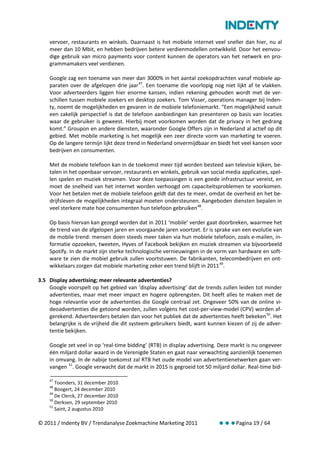 vervoer, restaurants en winkels. Daarnaast is het mobiele internet veel sneller dan hier, nu al
    meer dan 10 Mbit, en hebben bedrijven betere verdienmodellen ontwikkeld. Door het eenvou-
    dige gebruik van micro payments voor content kunnen de operators van het netwerk en pro-
    grammamakers veel verdienen.

    Google zag een toename van meer dan 3000% in het aantal zoekopdrachten vanaf mobiele ap-
    paraten over de afgelopen drie jaar 47. Een toename die voorlopig nog niet lijkt af te vlakken.
    Voor adverteerders liggen hier enorme kansen, indien rekening gehouden wordt met de ver-
    schillen tussen mobiele zoekers en desktop zoekers. Tom Visser, operations manager bij Inden-
    ty, noemt de mogelijkheden en gevaren in de mobiele telefoniemarkt. “Een mogelijkheid vanuit
    een zakelijk perspectief is dat de telefoon aanbiedingen kan presenteren op basis van locaties
    waar de gebruiker is geweest. Hierbij moet voorkomen worden dat de privacy in het gedrang
    komt.” Groupon en andere diensten, waaronder Google Offers zijn in Nederland al actief op dit
    gebied. Met mobile marketing is het mogelijk een zeer directe vorm van marketing te voeren.
    Op de langere termijn lijkt deze trend in Nederland onvermijdbaar en biedt het veel kansen voor
    bedrijven en consumenten.

    Met de mobiele telefoon kan in de toekomst meer tijd worden besteed aan televisie kijken, be-
    talen in het openbaar vervoer, restaurants en winkels, gebruik van social media applicaties, spel-
    len spelen en muziek streamen. Voor deze toepassingen is een goede infrastructuur vereist, en
    moet de snelheid van het internet worden verhoogd om capaciteitsproblemen te voorkomen.
    Voor het betalen met de mobiele telefoon geldt dat des te meer, omdat de overheid en het be-
    drijfsleven de mogelijkheden integraal moeten ondersteunen. Aangeboden diensten bepalen in
    veel sterkere mate hoe consumenten hun telefoon gebruiken 48.

    Op basis hiervan kan gezegd worden dat in 2011 ‘mobile’ verder gaat doorbreken, waarmee het
    de trend van de afgelopen jaren en voorgaande jaren voortzet. Er is sprake van een evolutie van
    de mobile trend: mensen doen steeds meer taken via hun mobiele telefoon, zoals e-mailen, in-
    formatie opzoeken, tweeten, Hyves of Facebook bekijken en muziek streamen via bijvoorbeeld
    Spotify. In de markt zijn sterke technologische vernieuwingen in de vorm van hardware en soft-
    ware te zien die mobiel gebruik zullen voortstuwen. De fabrikanten, telecombedrijven en ont-
    wikkelaars zorgen dat mobiele marketing zeker een trend blijft in 2011 49.

3.5 Display advertising; meer relevante advertenties?
    Google voorspelt op het gebied van ‘display advertising’ dat de trends zullen leiden tot minder
    advertenties, maar met meer impact en hogere opbrengsten. Dit heeft alles te maken met de
    hoge relevantie voor de advertenties die Google centraal zet. Ongeveer 50% van de online vi-
    deoadvertenties die getoond worden, zullen volgens het cost-per-view-model (CPV) worden af-
    gerekend. Adverteerders betalen dan voor het publiek dat de advertenties heeft bekeken 50. Het
    belangrijke is de vrijheid die dit systeem gebruikers biedt, want kunnen kiezen of zij de adver-
    tentie bekijken.

    Google zet veel in op ‘real-time bidding’ (RTB) in display advertising. Deze markt is nu ongeveer
    één miljard dollar waard in de Verenigde Staten en gaat naar verwachting aanzienlijk toenemen
    in omvang. In de nabije toekomst zal RTB het oude model van advertentienetwerken gaan ver-
    vangen 51. Google verwacht dat de markt in 2015 is gegroeid tot 50 miljard dollar. Real-time bid-

    47
       Toonders, 31 december 2010
    48
       Boogert, 24 december 2010
    49
       De Clerck, 27 december 2010
    50
       Derksen, 29 september 2010
    51
       Saint, 2 augustus 2010

© 2011 / Indenty BV / Trendanalyse Zoekmachine Marketing 2011              Pagina 19 / 64
 