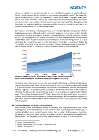 ding is het inzetten van allerlei informatie om voor individuele bezoekers te bepalen of adver-
    tenties (vooral banners) worden getoond en hoeveel daarvoor geboden wordt 52. Een adverteer-
    der zet software in om op basis van de gewenste criteria per bezoeker te bepalen welke adver-
    tenties voor welke bezoekers relevant zijn en kan individuele impressies selecteren. Adverteer-
    ders kunnen een hoger rendement halen door onder andere demografische data, zoekgedrag,
    informatie van websitebezoeken en andere persoonlijke kenmerken van klanten als input te ge-
    bruiken voor de selectie van interessante gebruikers.

    Een volgende ontwikkeling in display advertising is de verandering in de meting van de effecten.
    In plaats van doorkliks wil Google andere technieken toepassen om het succes meten. Aan elke
    actie kunnen direct de opbrengsten en kosten gekoppeld worden, zoals het doen van een aan-
    koop of het aanvragen van een offerte. Daarnaast gaan veel advertenties een sociale compo-
    nent hebben, zodat de communicatie in advertenties niet meer eenrichtingsverkeer is. In aan-
    sluiting op de verwachtingen van Forrester (zie figuur 6 hieronder) verwacht ook Google dat
    ‘rich display advertising’ een grotere rol gaat spelen met een daaraan gepaarde omzetstijging 53.
    Een campagne bevindt zich dan op de kruising tussen rich media en social marketing.




    Figuur 6 Uitgaven in display advertising in West-Europa (in miljoenen dollars)
    Bron: Forrester Research Internet Display Advertising Forecast (2010)

    Als laatste is de toenemende concurrentie tussen display advertising en affiliate marketing een
    noemenswaardige ontwikkeling. Het verschil tussen de twee is dat display marketing één kanaal
    is in tegenstelling tot affiliate marketing, dat meerdere online kanalen gebruikt. Verscheidene
    kanalen krijgen nu een prestatie-aspect, waarmee ze direct concurreren met de netwerken van
    affiliates. Daarbij komt dat de verschillende kanalen vaker vergelijkbare mogelijkheden hebben,
    zoals CPA-metingen (cost-per-action) 54. Display advertising als alternatief wordt prominenter
    door de verbeterde meetmethodes en de grote omzetstijgingen. Affiliates websites moeten zor-
    gen dat de prestaties beter meetbaar worden en er meer opties aanwezig zijn voor de inrichting
    van campagnes.

3.6 Social media spelen een grotere rol in marketing
    Social media kunnen een brede rol spelen in marketing. Het zorgt dat bedrijven met klanten
    kunnen praten en klanten onderling kunnen communiceren. De meest recente veranderingen in
    marketing hebben vooral met de interactie met de klant te maken. Bedrijven passen hun strate-
    gie aan om consumenten via dit medium te bereiken, omdat ze hoofdzakelijk positieve bericht-
    geving willen. Deze paragraaf gaat in op de toekomst van social media in de marketingmix.

    52
       Visscher, 7 september 2010
    53
       Derksen, 29 september 2010; Google, 28 september 2010
    54
       Toonders, 5 januari 2011

© 2011 / Indenty BV / Trendanalyse Zoekmachine Marketing 2011             Pagina 20 / 64
 