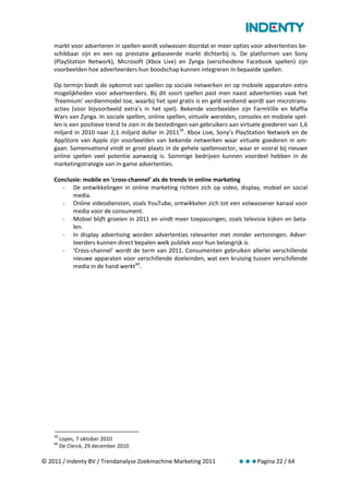 markt voor adverteren in spellen wordt volwassen doordat er meer opties voor advertenties be-
    schikbaar zijn en een op prestatie gebaseerde markt dichterbij is. De platformen van Sony
    (PlayStation Network), Microsoft (Xbox Live) en Zynga (verscheidene Facebook spellen) zijn
    voorbeelden hoe adverteerders hun boodschap kunnen integreren in bepaalde spellen.

    Op termijn biedt de opkomst van spellen op sociale netwerken en op mobiele apparaten extra
    mogelijkheden voor adverteerders. Bij dit soort spellen past men naast advertenties vaak het
    ‘freemium’ verdienmodel toe, waarbij het spel gratis is en geld verdiend wordt aan microtrans-
    acties (voor bijvoorbeeld extra’s in het spel). Bekende voorbeelden zijn FarmVille en Maffia
    Wars van Zynga. In sociale spellen, online spellen, virtuele werelden, consoles en mobiele spel-
    len is een positieve trend te zien in de bestedingen van gebruikers aan virtuele goederen van 1,6
    miljard in 2010 naar 2,1 miljard dollar in 2011 59. Xbox Live, Sony’s PlayStation Network en de
    AppStore van Apple zijn voorbeelden van bekende netwerken waar virtuele goederen in om-
    gaan. Samenvattend vindt er groei plaats in de gehele spellensector, waar er vooral bij nieuwe
    online spellen veel potentie aanwezig is. Sommige bedrijven kunnen voordeel hebben in de
    marketingstrategie van in-game advertenties.

    Conclusie: mobile en ‘cross-channel’ als de trends in online marketing
      - De ontwikkelingen in online marketing richten zich op video, display, mobiel en social
          media.
      - Online videodiensten, zoals YouTube, ontwikkelen zich tot een volwassener kanaal voor
          media voor de consument.
      - Mobiel blijft groeien in 2011 en vindt meer toepassingen, zoals televisie kijken en beta-
          len.
      - In display advertising worden advertenties relevanter met minder vertoningen. Adver-
          teerders kunnen direct bepalen welk publiek voor hun belangrijk is.
      - ‘Cross-channel’ wordt de term van 2011. Consumenten gebruiken allerlei verschillende
          nieuwe apparaten voor verschillende doeleinden, wat een kruising tussen verschillende
          media in de hand werkt 60.




    59
         Lopes, 7 oktober 2010
    60
         De Clerck, 29 december 2010

© 2011 / Indenty BV / Trendanalyse Zoekmachine Marketing 2011             Pagina 22 / 64
 