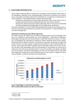 4   Search Engine Marketing trends

    Search engine marketing (SEM), of zoekmachine marketing, ervaren bedrijven steeds vaker als
    een belangrijker onderdeel van de marketingstrategie. Zoekmachine marketing is een combina-
    tie van natuurlijke en betaalde zoekmachine optimalisatie en van plaatsing in zoekmachines en
    andere zoektools 61. Twee hoofdactiviteiten zijn dominant binnen SEM:
        - Zoekmachine optimalisatie (of search engine optimization, SEO), of het scoren in de na-
           tuurlijke zoekresultaten (binnen Google bevinden deze zich aan de linkerkant).
        - Zoekmachine adverteren (of search engine advertising, SEA), of het scoren in de betaalde
           resultaten (de gesponsorde koppelingen, binnen Google aan de rechterkant).
    Naast deze activiteiten is er Search Engine Positioning (SEP), dat draait om de presentatie van in-
    formatie vooral tekstuele presentatie en de positie in de zoekmachine 62. In deze whitepaper valt
    het onder het begrip SEO.

    Zoekmachine marketing versterkt offline advertenties
    De meeste mensen zijn bekend met hoe offline marketing werkt en wat het bijdraagt. Deze
    vorm van marketing is vooral geschikt voor brede doelgroepen. “Zoekmachine marketing is
    daarentegen beter geschikt voor nichemarketing”, vertelt Peter Schinkel van Indenty. Ten twee-
    de is het belangrijk dat zoekmachine marketing en offline marketing samen kunnen werken.
    Martijn Bannink van Gladior vertelt dat “consumenten vaak zoeken op woorden of slogans die
    ze lezen of horen in reclame-uitingen.” Zodoende kunnen offline en online marketing elkaar ver-
    sterken. “Het verschil is dat offline methoden vaak een behoefte moeten creëren voor een pro-
    duct. Bij SEA en SEO daarentegen draait het voornamelijk om het bereiken van mensen die al
    zoeken naar het merk of een specifiek product.” Er zijn ook verschillen in de doelen van offline
    en online marketing. “Bij offline marketing gaat het meer om het vertellen wat een potentiële
    klant nodig heeft, terwijl het bij online adverteren gaat om het voorzien in hetgeen de consu-
    ment wil hebben”, vertelt Erik-Jan Bulthuis van Onetomarket.


                                                     Zoekmachine marketing uitgaven in de VS
                                        $35.000,00
                                        $30.000,00
               Bestedingen in dollars




                                        $25.000,00
                                        $20.000,00
                                        $15.000,00                                                      SEO

                                        $10.000,00                                                      Betaald

                                         $5.000,00
                                             $0,00
                                                     2009   2010    2011          2012   2013   2014
                                                                           Jaar

    Figuur 7 Bestedingen in zoekmachine marketing
    Bron: Audette (2010; op basis van cijfers van Forrester)



    61
         Deelstra, 2008
    62
         Petersen, 2010

© 2011 / Indenty BV / Trendanalyse Zoekmachine Marketing 2011                                   Pagina 23 / 64
 