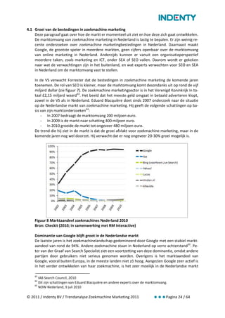 4.1 Groei van de bestedingen in zoekmachine marketing
    Deze paragraaf gaat over hoe de markt er momenteel uit ziet en hoe deze zich gaat ontwikkelen.
    De marktomvang van zoekmachine marketing in Nederland is lastig te bepalen. Er zijn weinig re-
    cente onderzoeken over zoekmachine marketingbestedingen in Nederland. Daarnaast maakt
    Google, de grootste speler in meerdere markten, geen cijfers openbaar over de marktomvang
    van online marketing in Nederland. Anderzijds kunnen er vanuit een organisatieperspectief
    meerdere taken, zoals marketing en ICT, onder SEA of SEO vallen. Daarom wordt er gekeken
    naar wat de verwachtingen zijn in het buitenland, en wat experts verwachten voor SEO en SEA
    in Nederland om de marktomvang vast te stellen.

    In de VS verwacht Forrester dat de bestedingen in zoekmachine marketing de komende jaren
    toenemen. De rol van SEO is kleiner, maar de marktomvang komt desondanks uit op rond de vijf
    miljard dollar (zie figuur 7). De zoekmachine marketingsector is in het Verenigd Koninkrijk in to-
    taal £2,15 miljard waard 63. Het beeld dat het meeste geld omgaat in betaald adverteren klopt,
    zowel in de VS als in Nederland. Eduard Blacquière doet sinds 2007 onderzoek naar de situatie
    op de Nederlandse markt van zoekmachine marketing. Hij geeft de volgende schattingen op ba-
    sis van zijn marktonderzoeken 64:
        - In 2007 bedraagt de marktomvang 200 miljoen euro.
        - In 2009 is de markt naar schatting 400 miljoen euro.
        - In 2010 groeide de markt tot ongeveer 480 miljoen euro.
    De trend die hij ziet in de markt is dat de groei afvlakt voor zoekmachine marketing, maar in de
    komende jaren nog wel doorzet. Hij verwacht dat er nog ongeveer 20-30% groei mogelijk is.




    Figuur 8 Marktaandeel zoekmachines Nederland 2010
    Bron: Checkit (2010; in samenwerking met RM Interactive)

    Dominantie van Google blijft groot in de Nederlandse markt
    De laatste jaren is het zoekmachinelandschap gedomineerd door Google met een stabiel markt-
    aandeel van rond de 94%. Andere zoekmachine staan in Nederland op verre achterstand 65. Pe-
    ter van der Graaf van Search Specialist ziet een voortzetting van deze dominantie, omdat andere
    partijen door gebruikers niet serieus genomen worden. Overigens is het marktaandeel van
    Google, vooral buiten Europa, in de meeste landen niet zó hoog. Aangezien Google zeer actief is
    in het verder ontwikkelen van haar zoekmachine, is het zeer moeilijk in de Nederlandse markt

    63
       IAB Search Council, 2010
    64
       Dit zijn schattingen van Eduard Blacquière en andere experts over de marktomvang.
    65
       NOW Nederland, 9 juli 2010

© 2011 / Indenty BV / Trendanalyse Zoekmachine Marketing 2011                  Pagina 24 / 64
 