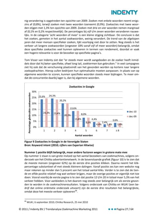 nig verandering is opgetreden ten opzichte van 2009. Zoeken met enkele woorden neemt enigs-
    zins af (0,8%), terwijl zoeken met twee woorden toeneemt (0,9%). Zoekacties met twee woor-
    den stijgen met 1,3% ten opzichte van 2009. Zoeken met drie en vier woorden nemen marginaal
    af (0,1% en 0,2% respectievelijk). De percentages bij vijf t/m zeven woorden veranderen nauwe-
    lijks. In de categorie ‘acht woorden of meer’ is een kleine stijging zichtbaar. De conclusie is dat
    het zoeken, gemeten in het aantal zoekwoorden, weinig verandert. De trend van de afgelopen
    jaren dat meer mensen specifieker zoeken, lijkt voorlopig niet door te zetten. Nog steeds is het
    verkeer uit langere zoekwoorden (ongeveer 18% vanaf vijf of meer woorden) belangrijk, omdat
    deze specifieke zoekacties veel kunnen opleveren in termen van rendement, doordat er vaak
    een hogere relevantie is voor de bezoeker op specifieke pagina’s.

    Tom Visser van Indenty ziet dat “er steeds meer wordt aangeboden en de zoeker heeft inmid-
    dels door dat hij beter specifieke, ofwel long tail, zoektermen kan gebruiken.” In veel campagnes
    ziet hij ook dat de verschuiving plaatsvindt van het gevonden worden op kortere naar langere
    zoekopdrachten. Hierop zullen bedrijven hun optimalisatie moeten aanpassen. In plaats van op
    algemene woorden te scoren, kunnen specifieke woorden steeds meer bijdragen. Te meer om-
    dat de concurrentie daarbij lager is, dan bij algemene woorden.

                                                                         Zoekacties in Google
                                             30%
         Perecntage gbebruikte zoekwoorden




                                                         24,3%
                                             25% 23,6%
                                                                 20,2%
                                             20%

                                             15%                         13,6%
                                                    24,3%                                                                   dec-10
                                                            23,4%                 8,0%
                                             10%                    20,3%                                                   dec-09
                                                                             13,8%           4,4%                 3,6%
                                             5%                                       8,0%             2,4%
                                                                                                4,4%       2,4%      3,4%
                                             0%
                                                    1       2       3        4       5          6         7         ≥8
                                                                             Aantal woorden

    Figuur 9 Zoekacties in Google in de Verenigde Staten
    Bron: Keyword intent (2010; cijfers van Experian Hitwise)

    Nummer 1 positie blijft belangrijk, maar andere factoren wegen in grotere mate mee
    Op nummer 1 staan is van grote invloed op het aantal bezoekers van zoekmachines, volgens on-
    derzoek van het Chitika advertentienetwerk. In de bovenstaande grafiek (figuur 10) is te zien dat
    de meeste mensen (ongeveer 62%) op de eerste drie posities klikken. Daarna neemt het klik-
    percentage substantieel af met steeds kleinere dalingen. Vanaf positie zes kan een website nog
    maar rekenen op minder dan 5 procent van het totaal aantal kliks. Verder is te zien dat de tien-
    de en elfde positie relatief nog wat verkeer krijgen, maar de overige posities er eigenlijk niet toe
    doen. Vooral voorbij de eerste pagina is te zien dat positie 12 t/m 20 in totaal maar 5,3% van het
    verkeer hebben. Voor aanbieders is het daarom nog steeds zeer belangrijk om als eerste gevon-
    den te worden in de zoekmachineresultaten. Volgens onderzoek van Chitika en WUA! (een be-
    drijf dat online oriëntatie onderzoek uitvoert) zijn de eerste drie resultaten het belangrijkste,
    omdat deze het meeste verkeer opleveren 68.


    68
         WUA!, 6 september 2010; Chitika Research, 25 mei 2010

© 2011 / Indenty BV / Trendanalyse Zoekmachine Marketing 2011                                                 Pagina 27 / 64
 