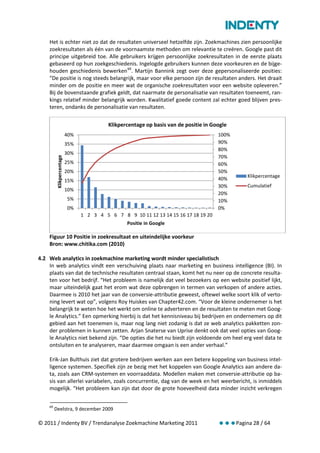 Het is echter niet zo dat de resultaten universeel hetzelfde zijn. Zoekmachines zien persoonlijke
    zoekresultaten als één van de voornaamste methoden om relevantie te creëren. Google past dit
    principe uitgebreid toe. Alle gebruikers krijgen persoonlijke zoekresultaten in de eerste plaats
    gebaseerd op hun zoekgeschiedenis. Ingelogde gebruikers kunnen deze voorkeuren en de bijge-
    houden geschiedenis bewerken 69. Martijn Bannink zegt over deze gepersonaliseerde posities:
    “De positie is nog steeds belangrijk, maar voor elke persoon zijn de resultaten anders. Het draait
    minder om de positie en meer wat de organische zoekresultaten voor een website opleveren.”
    Bij de bovenstaande grafiek geldt, dat naarmate de personalisatie van resultaten toeneemt, ran-
    kings relatief minder belangrijk worden. Kwalitatief goede content zal echter goed blijven pres-
    teren, ondanks de personalisatie van resultaten.

                                          Klikpercentage op basis van de positie in Google
                          40%                                                         100%
                          35%                                                         90%
                                                                                      80%
                          30%
                                                                                      70%
         Klikpercentage




                          25%                                                         60%
                          20%                                                         50%
                                                                                               Klikpercentage
                          15%                                                         40%
                                                                                      30%      Cumulatief
                          10%
                                                                                      20%
                          5%                                                          10%
                          0%                                                          0%
                                1 2 3 4 5 6 7 8 9 10 11 12 13 14 15 16 17 18 19 20
                                                 Positie in Google

    Figuur 10 Positie in zoekresultaat en uiteindelijke voorkeur
    Bron: www.chitika.com (2010)

4.2 Web analytics in zoekmachine marketing wordt minder specialistisch
    In web analytics vindt een verschuiving plaats naar marketing en business intelligence (BI). In
    plaats van dat de technische resultaten centraal staan, komt het nu neer op de concrete resulta-
    ten voor het bedrijf. “Het probleem is namelijk dat veel bezoekers op een website positief lijkt,
    maar uiteindelijk gaat het erom wat deze opbrengen in termen van verkopen of andere acties.
    Daarmee is 2010 het jaar van de conversie-attributie geweest, oftewel welke soort klik of verto-
    ning levert wat op”, volgens Roy Huiskes van Chapter42.com. “Voor de kleine ondernemer is het
    belangrijk te weten hoe het werkt om online te adverteren en de resultaten te meten met Goog-
    le Analytics.” Een opmerking hierbij is dat het kennisniveau bij bedrijven en ondernemers op dit
    gebied aan het toenemen is, maar nog lang niet zodanig is dat ze web analytics pakketten zon-
    der problemen in kunnen zetten. Arjan Snaterse van Uprise denkt ook dat veel opties van Goog-
    le Analytics niet bekend zijn. “De opties die het nu biedt zijn voldoende om heel erg veel data te
    ontsluiten en te analyseren, maar daarmee omgaan is een ander verhaal.”

    Erik-Jan Bulthuis ziet dat grotere bedrijven werken aan een betere koppeling van business intel-
    ligence systemen. Specifiek zijn ze bezig met het koppelen van Google Analytics aan andere da-
    ta, zoals aan CRM-systemen en voorraaddata. Modellen maken met conversie-attributie op ba-
    sis van allerlei variabelen, zoals concurrentie, dag van de week en het weerbericht, is inmiddels
    mogelijk. “Het probleem kan zijn dat door de grote hoeveelheid data minder inzicht verkregen

    69
         Deelstra, 9 december 2009

© 2011 / Indenty BV / Trendanalyse Zoekmachine Marketing 2011                         Pagina 28 / 64
 