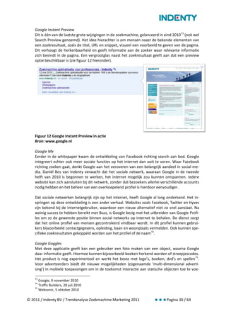 Google Instant Preview
    Dit is één van de laatste grote wijzigingen in de zoekmachine, gelanceerd in eind 2010 73 (ook wel
    Search Preview genoemd). Het idee hierachter is om mensen naast de bekende elementen van
    een zoekresultaat, zoals de titel, URL en snippet, visueel een voorbeeld te geven van de pagina.
    Dit verhoogt de herkenbaarheid en geeft informatie aan de zoeker waar relevante informatie
    zich bevindt in de pagina. Een vergrootglas naast het zoekresultaat geeft aan dat een preview
    optie beschikbaar is (zie figuur 12 hieronder).




    Figuur 12 Google Instant Preview in actie
    Bron: www.google.nl

    Google Me
    Eerder in de whitepaper kwam de ontwikkeling van Facebook richting search aan bod. Google
    integreert echter ook meer sociale functies op het internet dan ooit te voren. Waar Facebook
    richting zoeken gaat, denkt Google aan het veroveren van een belangrijk aandeel in social me-
    dia. Daniël Bos van Indenty verwacht dat het sociale netwerk, waaraan Google in de tweede
    helft van 2010 is begonnen te werken, het internet mogelijk zou kunnen omspannen. Iedere
    website kan zich aansluiten bij dit netwerk, zonder dat bezoekers allerlei verschillende accounts
    nodig hebben en het beheer van een overkoepelend profiel is hierdoor eenvoudiger.

    Dat sociale netwerken belangrijk zijn op het internet, heeft Google al lang onderkend. Het in-
    springen op deze ontwikkeling is een ander verhaal. Websites zoals Facebook, Twitter en Hyves
    zijn bekend bij de internetgebruiker, waardoor een nieuw alternatief niet zo snel aanslaat. Na
    weinig succes te hebben bereikt met Buzz, is Google bezig met het uitbreiden van Google Profi-
    les om zo de gewenste positie binnen social networks op internet te behalen. De dienst zorgt
    dat het online profiel van mensen gecontroleerd vindbaar wordt. In dit profiel kunnen gebrui-
    kers bijvoorbeeld contactgegevens, opleiding, baan en woonplaats vermelden. Ook kunnen spe-
    cifieke zoekresultaten gekoppeld worden aan het profiel of de naam 74.

    Google Goggles
    Met deze applicatie geeft kan een gebruiker een foto maken van een object, waarna Google
    daar informatie geeft. Hiermee kunnen bijvoorbeeld boeken herkend worden of streepjescodes.
    Het product is nog experimenteel en werkt het beste met logo’s, boeken, dvd’s en spellen 75.
    Voor adverteerders biedt dit nieuwe mogelijkheden (zogenaamde ‘multi-dimensional adverti-
    sing’) in mobiele toepassingen om in de toekomst interactie aan statische objecten toe te voe-

    73
       Google, 9 november 2010
    74
       Traffic Builders, 28 juli 2010
    75
       Websonic, 5 oktober 2010

© 2011 / Indenty BV / Trendanalyse Zoekmachine Marketing 2011              Pagina 30 / 64
 