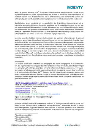 wicht, de grootte, kleur en prijs 79. Er zijn verschillende andere vocabulaires die Google op ter-
    mijn kan ondersteunen, zodat bijvoorbeeld sociale relaties, of informatie over evenementen in-
    zichtelijk worden voor de zoekmachine. Als de ondersteuning voor semantische opmaak we-
    reldwijd uitgerold wordt, biedt dit extra mogelijkheden de kwaliteit van content te verbeteren.

    GoodRelations is een voorbeeld van een vocabulaire die de praktische toepassing van het se-
    mantische web dichterbij brengt. Een ander voorbeeld van de mogelijke toekomst van het zoe-
    ken is de aankoop van Metaweb door Google. Metaweb is een groot semantisch internet bedrijf,
    dat onder andere een grote database van feiten vanuit verschillende databases en bronnen on-
    derhoudt (“een soort Wikipedia van data”). Deze Freebase database (zie figuur 13) koppelt ver-
    schillende feiten aan elkaar op een voor computers begrijpbare manier.

    Sommige woorden hebben meerdere betekenissen, die variëren afhankelijk van de context
    waarin het woord staat, bijvoorbeeld het woord Boston (dit kan een plaats zijn in Amerika, Enge-
    land of Zuid-Afrika, een basketbalteam of een rockband). Het ontbreken van een universele be-
    tekenis van woorden maakt het lastig de intentie te achterhalen, als de context niet begrepen
    wordt. Semantische opmaak kan gebruik maken van deze database om eenduidig aan te geven
    wat bedoeld wordt, zodat de zoekmachine de pagina beter kan begrijpen en zoekresultaten kan
    verrijken. Google is hiermee overigens niet uniek. Concurrenten hadden deze functionaliteit
    vaak al in huis: Microsoft heeft Powerset gekocht, Yahoo heeft Search Monkey ontwikkeld en
    Facebook gebruikt het Open Graph protocol, waarmee in principe vergelijkbare functionaliteit
    mogelijk is.

    Rich snippets
    Een snippet is een soort ‘uittreksel’ van een pagina, dat wordt weergegeven in de zoekresulta-
    ten. De zogenaamde ‘rich snippets’ bevatten ondersteunende informatie, zoals beoordelingen
    van gebruikers, afbeeldingen en andere relevante informatie. Indien o.a. recensies, reviews, da-
    ta, recepten of adresgegevens juist opgemaakt worden in een pagina, kunnen deze verschijnen
    in de zoekresultaten (zie figuur 14) 80. Websites die zich vroeg hieraan aanpassen, kunnen een
    betere conversie verwachten, doordat Google de intentie van de gebruiker beter kan vertalen.
    Anderzijds kunnen ze ook hoger scoren in de zoekresultaten, omdat Google de toevoegingen als
    gebruiksvriendelijk ziet 81.




    Figuur 14 Een voorbeeld van rich snippets in Google
    Bron: www.google.nl

    De juiste snippet is belangrijk vanwege drie redenen: ze verbeteren de gebruikerservaring, ver-
    hogen de click through-rate en de kwaliteit van de bezoekers 82. Momenteel worden rich snip-
    pets alleen getoond bij grotere websites met autoriteit in bepaalde gebieden. In de toekomst
    wordt de ondersteuning van rich snippets breder en kunnen meer websites hier van profite-

    79
       Bos, 13 november 2010
    80
       Bijvoet, 28 juni 2010
    81
       Bos, 13 november 2010
    82
       Ahles, 25 augustus 2010

© 2011 / Indenty BV / Trendanalyse Zoekmachine Marketing 2011              Pagina 32 / 64
 