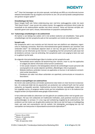 ren 83. Door het toevoegen van de juiste opmaak, met behulp van RDFa en microformats kunnen
    websites beïnvloeden hoe de snippets eruit komen te zien. Dit zal ook bij lokale zoekopdrachten
    een grotere rol gaan spelen 84.

    Ontwikkelingen bij Yahoo
    Naast Google heeft ook Yahoo ondersteuning voor real-time zoeksuggesties onder de naam
    “Rich Search Assist”, maar op een iets andere manier. De suggesties verschijnen direct onder de
    invoerbalk en de zoekresultaten worden niet direct ververst. Yahoo wil hiermee verrijkte ant-
    woorden geven over sport, nieuws, televisieshows en populaire zoekopdrachten.

4.4 Toekomstige ontwikkelingen in de zoektechniek
    Als laatste is van belang hoe zoeken zich in de verdere toekomst zal ontwikkelen. Twee grote
    ontwikkelingen zijn het synaptische web en het voorspellen van trends met zoekmachines.

    Synaptic web
    Het synaptische web is een evolutie van het internet naar een platform van adaptieve, organi-
    sche en impliciete connecties. Real-time informatiestromen geven betekenis aan voorheen niet
    verbonden data 85. De individuele objecten doen er niet toe, het gaat om het geheel, om het
    verbinden van de informatie op het internet. In vergelijking met het semantische web staat niet
    de betekenis centraal, maar de verbinding. Het synaptische web is een poging te laten zien wat
    er nu gebeurt op het web.

    De volgende internetontwikkelingen lijken te duiden op het synaptische web:
       - Aanvankelijk waren websites de bestemming voor mensen, maar nu zijn het applicaties
           en widgets die allerlei informatie online kunnen combineren.
       - In het sociale netwerk is het belangrijkste element de verbindingen tussen personen (de
           social graph) en de sociale objecten (profielen, afbeeldingen, links en groepen).
       - Mobiele telefoons verbinden mensen via applicaties en kunnen in de toekomst connecti-
           viteit verder bevorderen.
       - Databases zijn vaker met elkaar verbonden om openheid, communicatie en innovatie te
           bevorderen.

    Trends en voorspellingen van zoekmachines
    De trend is dat zoekmachines zich breder positioneren door beter en meer bronnen te doorzoe-
    ken. Uit onderzoek blijkt dat de populariteit van producten een verband heeft met het aantal
    zoekacties op bepaalde woorden. Zoekmachines kunnen hiermee voorspellingen maken over
    het mogelijke succes, of aangeven welke trends aan het ontwikkelen zijn en in de toekomst be-
    langrijk worden (zie bijvoorbeeld www.google.nl/barometer).

    In het onderzoek leidde de uitkomsten van het gebruik van zoekdata echter niet tot goede voor-
    spellingen. Het was niet voldoende om traditionele methoden, zoals positieve recensies of een
    productiebudget, te verslaan. Er is dus nog veel verbetering mogelijk bij de zoekmachines. Het
    probleem van het meten van de gebruikte zoektermen lijkt te zijn dat het hypes en kuddegedrag
    meet, wat vaak niet overeenkomt met de realiteit. Een belangrijke vooruitgang kan zijn het
    voorspellen van keerpunten in bijvoorbeeld economische tijdsreeksen 86.



    83
       Bijvoet, 28 juni 2010
    84
       Maslan, 22 september 2010
    85
       Loux e.a., 2009
    86
       NRC, 30 september 2010

© 2011 / Indenty BV / Trendanalyse Zoekmachine Marketing 2011           Pagina 33 / 64
 