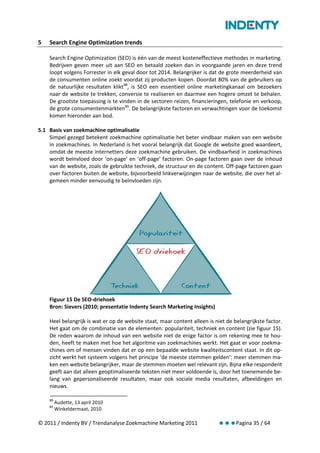 5   Search Engine Optimization trends

    Search Engine Optimization (SEO) is één van de meest kosteneffectieve methodes in marketing.
    Bedrijven geven meer uit aan SEO en betaald zoeken dan in voorgaande jaren en deze trend
    loopt volgens Forrester in elk geval door tot 2014. Belangrijker is dat de grote meerderheid van
    de consumenten online zoekt voordat zij producten kopen. Doordat 80% van de gebruikers op
    de natuurlijke resultaten klikt 88, is SEO een essentieel online marketingkanaal om bezoekers
    naar de website te trekken, conversie te realiseren en daarmee een hogere omzet te behalen.
    De grootste toepassing is te vinden in de sectoren reizen, financieringen, telefonie en verkoop,
    de grote consumentenmarkten 89. De belangrijkste factoren en verwachtingen voor de toekomst
    komen hieronder aan bod.

5.1 Basis van zoekmachine optimalisatie
    Simpel gezegd betekent zoekmachine optimalisatie het beter vindbaar maken van een website
    in zoekmachines. In Nederland is het vooral belangrijk dat Google de website goed waardeert,
    omdat de meeste internetters deze zoekmachine gebruiken. De vindbaarheid in zoekmachines
    wordt beïnvloed door ‘on-page’ en ‘off-page’ factoren. On-page factoren gaan over de inhoud
    van de website, zoals de gebruikte techniek, de structuur en de content. Off-page factoren gaan
    over factoren buiten de website, bijvoorbeeld linkverwijzingen naar de website, die over het al-
    gemeen minder eenvoudig te beïnvloeden zijn.




    Figuur 15 De SEO-driehoek
    Bron: Sievers (2010; presentatie Indenty Search Marketing Insights)

    Heel belangrijk is wat er op de website staat, maar content alleen is niet de belangrijkste factor.
    Het gaat om de combinatie van de elementen: populariteit, techniek en content (zie figuur 15).
    De reden waarom de inhoud van een website niet de enige factor is om rekening mee te hou-
    den, heeft te maken met hoe het algoritme van zoekmachines werkt. Het gaat er voor zoekma-
    chines om of mensen vinden dat er op een bepaalde website kwaliteitscontent staat. In dit op-
    zicht werkt het systeem volgens het principe ‘de meeste stemmen gelden’: meer stemmen ma-
    ken een website belangrijker, maar de stemmen moeten wel relevant zijn. Bijna elke respondent
    geeft aan dat alleen geoptimaliseerde teksten niet meer voldoende is, door het toenemende be-
    lang van gepersonaliseerde resultaten, maar ook sociale media resultaten, afbeeldingen en
    nieuws.

    88
         Audette, 13 april 2010
    89
         Winkeldermaat, 2010

© 2011 / Indenty BV / Trendanalyse Zoekmachine Marketing 2011              Pagina 35 / 64
 