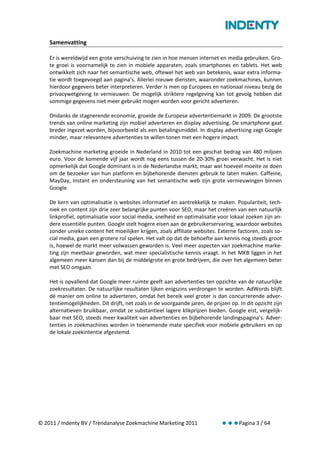 Samenvatting

    Er is wereldwijd een grote verschuiving te zien in hoe mensen internet en media gebruiken. Gro-
    te groei is voornamelijk te zien in mobiele apparaten, zoals smartphones en tablets. Het web
    ontwikkelt zich naar het semantische web, oftewel het web van betekenis, waar extra informa-
    tie wordt toegevoegd aan pagina’s. Allerlei nieuwe diensten, waaronder zoekmachines, kunnen
    hierdoor gegevens beter interpreteren. Verder is men op Europees en nationaal niveau bezig de
    privacywetgeving te vernieuwen. De mogelijk striktere regelgeving kan tot gevolg hebben dat
    sommige gegevens niet meer gebruikt mogen worden voor gericht adverteren.

    Ondanks de stagnerende economie, groeide de Europese advertentiemarkt in 2009. De grootste
    trends van online marketing zijn mobiel adverteren en display advertising. De smartphone gaat
    breder ingezet worden, bijvoorbeeld als een betalingsmiddel. In display advertising zegt Google
    minder, maar relevantere advertenties te willen tonen met een hogere impact.

    Zoekmachine marketing groeide in Nederland in 2010 tot een geschat bedrag van 480 miljoen
    euro. Voor de komende vijf jaar wordt nog eens tussen de 20-30% groei verwacht. Het is niet
    opmerkelijk dat Google dominant is in de Nederlandse markt, maar wel hoeveel moeite ze doen
    om de bezoeker van hun platform en bijbehorende diensten gebruik te laten maken. Caffeine,
    MayDay, Instant en ondersteuning van het semantische web zijn grote vernieuwingen binnen
    Google.

    De kern van optimalisatie is websites informatief en aantrekkelijk te maken. Populariteit, tech-
    niek en content zijn drie zeer belangrijke punten voor SEO, maar het creëren van een natuurlijk
    linkprofiel, optimalisatie voor social media, snelheid en optimalisatie voor lokaal zoeken zijn an-
    dere essentiële punten. Google stelt hogere eisen aan de gebruikerservaring, waardoor websites
    zonder unieke content het moeilijker krijgen, zoals affiliate websites. Externe factoren, zoals so-
    cial media, gaan een grotere rol spelen. Het valt op dat de behoefte aan kennis nog steeds groot
    is, hoewel de markt meer volwassen geworden is. Veel meer aspecten van zoekmachine marke-
    ting zijn meetbaar geworden, wat meer specialistische kennis vraagt. In het MKB liggen in het
    algemeen meer kansen dan bij de middelgrote en grote bedrijven, die over het algemeen beter
    met SEO omgaan.

    Het is opvallend dat Google meer ruimte geeft aan advertenties ten opzichte van de natuurlijke
    zoekresultaten. De natuurlijke resultaten lijken enigszins verdrongen te worden. AdWords blijft
    dé manier om online te adverteren, omdat het bereik veel groter is dan concurrerende adver-
    tentiemogelijkheden. Dit drijft, net zoals in de voorgaande jaren, de prijzen op. In dit opzicht zijn
    alternatieven bruikbaar, omdat ze substantieel lagere klikprijzen bieden. Google eist, vergelijk-
    baar met SEO, steeds meer kwaliteit van advertenties en bijbehorende landingspagina’s. Adver-
    tenties in zoekmachines worden in toenemende mate specifiek voor mobiele gebruikers en op
    de lokale zoekintentie afgestemd.




© 2011 / Indenty BV / Trendanalyse Zoekmachine Marketing 2011                 Pagina 3 / 64
 